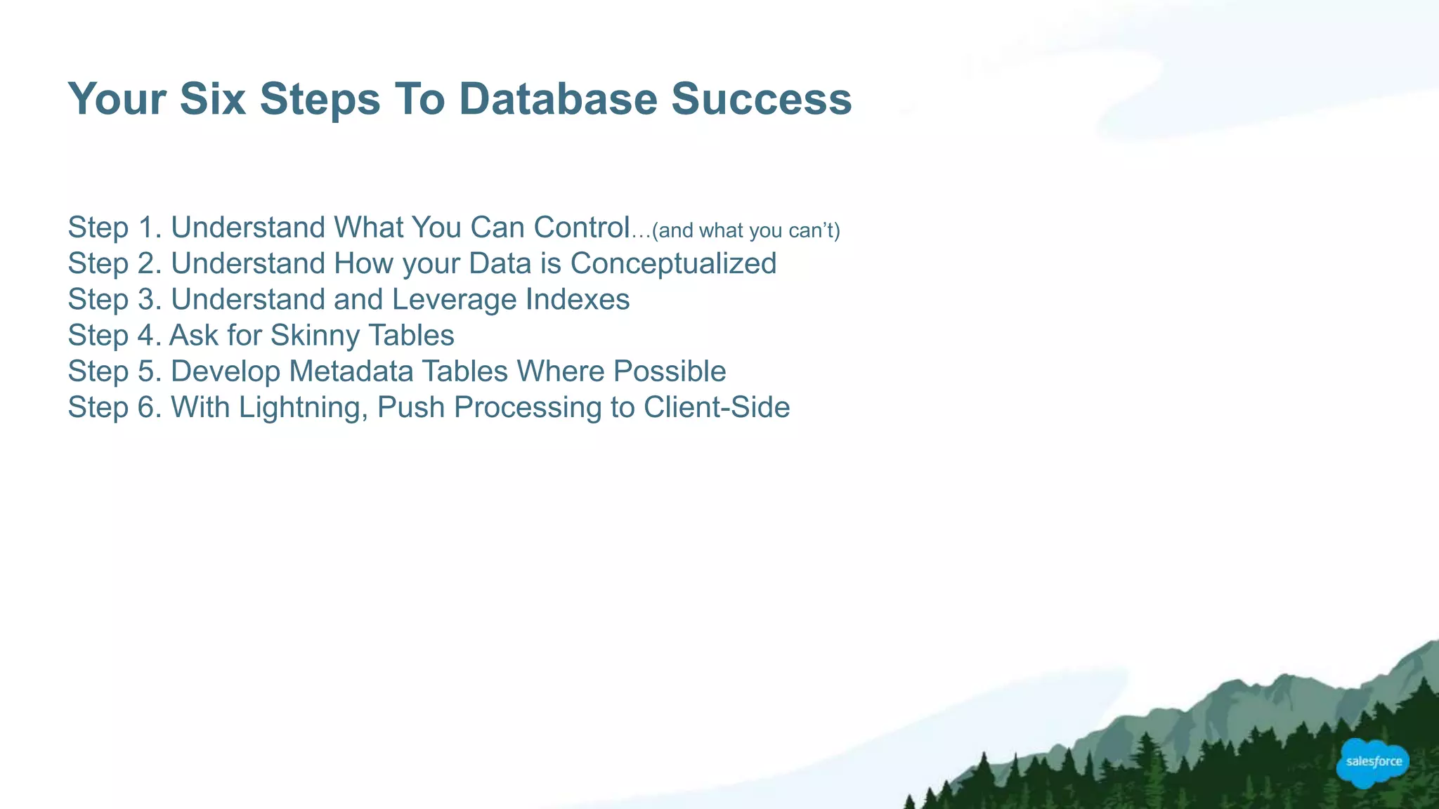 Your Six Steps To Database Success
Step 1. Understand What You Can Control…(and what you can’t)
Step 2. Understand How your Data is Conceptualized
Step 3. Understand and Leverage Indexes
Step 4. Ask for Skinny Tables
Step 5. Develop Metadata Tables Where Possible
Step 6. With Lightning, Push Processing to Client-Side
 