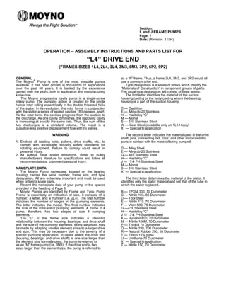 Section:
L and J FRAME PUMPS
Page: 1
Date: (Revision 11/94)
OPERATION – ASSEMBLY INSTRUCTIONS AND PARTS LIST FOR
“L4” DRIVE END
(FRAMES SIZES 1L4, 2L4, 3L4, 3M3, 6M3, 3P2, 6P2, 9P2)
GENERAL
The Moyno
®
Pump is one of the most versatile pumps
available. It has been proven in thousands of applications
over the past 50 years. It is backed by the experience
gained over the years, both in application and manufacturing
know-how.
The Moyno progressing cavity pump is a single-screw
rotary pump. The pumping action is created by the single
helical rotor rolling eccentrically in the double threaded helix
of the stator. In its revolution, the rotor forms in conjunction
with the stator a series of sealed cavities 180 degrees apart.
As the rotor turns the cavities progress from the suction to
the discharge. As one cavity diminishes, the opposing cavity
is increasing at exactly the same rate. Thus, the sum of the
two discharges is a constant volume. The result is a
pulsation-less positive displacement flow with no valves.
WARNING
1. Enclose all rotating belts, pulleys, drive shafts, etc., to
comply with acceptable industry safety standards for
rotating equipment. Failure to comply could result in
personal injury.
2. All pulleys have speed limitations. Refer to pulley
manufacturer’s literature for specifications and follow all
recommendations, to prevent personal injury.
NAMEPLATE DATA
The Moyno Pump nameplate, located on the bearing
housing, carries the serial number, frame size, and type
designation. All are extremely important and must be used
when ordering spare parts.
Record the nameplate data of your pump in the spaces
provided in the heading of Page 3.
Moyno Pumps are identified by Frame and Type. Pump
Frame is essentially an indication of size. It consists of a
number, a letter, and a number (i.e. 2L4). The first number
indicates the number of stages in the pumping elements.
The letter indicates the model. The final number indicates
the size of the rotor-stator pumping elements. A frame 2L4
pump, therefore, has two stages of size 4 pumping
elements.
The “L” in the frame size indicates a standard
relationship between the housing, bearings, and drive shaft
and the size of the pumping elements. Many variations may
be made by adapting smaller element sizes to a larger drive
end size. This may be necessary due to the severity of a
specific pumping application. In cases where the drive end
(housing, bearings, and drive shaft) is one size larger than
the element size normally used, the pump is referred to
as an “M” frame pump (i.e. 3M3). If the drive end is two
sizes larger than the element size, the pump is referred to
as a “P” frame. Thus, a frame 3L4, 3M3, and 3P2 would all
use a common drive end.
Type designation is a series of letters which identify the
“Materials of Construction” in component groups of parts.
The usual type designation will consist of three letters.
The first letter identifies the material of the suction
housing casting or the body casting where the bearing
housing is a part of the suction housing.
C — Cast Iron
E — Alloy cb-20 Stainless
H — Hastelloy “C”
M — Monel
S — 316 Stainless Steel
W — Cast Steel (Available only on 1L14 body)
X — Special to application
The second letter indicates the material used in the drive
shaft, pins, connecting rod, rotor, and other minor metallic
parts in contact with the material being pumped.
D — Alloy Steel
E — Alloy cb-20 Stainless
G — 416 Stainless Steel
H — Hastelloy “C”
J — 17-4 PH Stainless Steel
M — Monel
S — 316 Stainless Steel
X — Special to application
The third letter determines the material of the stator. It
identifies only the stator material and not that of the tube in
which the stator is placed.
B — EPDM 300, 70 Durometer
C — Nitrile 103, 50 Durometer
D — Tool Steel
E — Nitrile 110, 70 Durometer
F — Viton 500, 75 Durometer
G —416 Stainless Steel
H — Hastelloy “C”
J — 17-4 PH Stainless Steel
K — Hypalon 800, 70 Durometer
M — Nitrile 100M, 70 Durometer
P — Thiokol 70 Durometer
Q — Nitrile 100, 700 Durometer
R — Natural Rubber 200, 55 Durometer
T — Teflon 15% glass
U — Urethane 70 Durometer
X — Special to application
Z — Nitrile 150, 70 Durometer
 