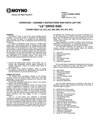 Section:
L and J FRAME PUMPS
Page: 1
Date: (Revision 6/93)
OPERATION – ASSEMBLY INSTRUCTIONS AND PARTS LIST FOR
“L6” DRIVE END
(FRAME SIZES 1L6, 2L6, 3L6, 3M4, 6M4, 3P3, 6P3, 9P3)
GENERAL
The Moyno
®
Pump is one of the most versatile pumps
available. It has been proven in thousands of applications
over the past 50 years. It is backed by the experience
gained over the years, both in application and manufacturing
know-how.
The Moyno progressing cavity pump is a single-screw
rotary pump. The pumping action is created by the single
helical rotor rolling eccentrically in the double threaded helix
of the stator. In its revolution, the rotor forms in conjunction
with the stator a series of sealed cavities 180 degrees apart.
As the rotor turns the cavities progress from the suction to
the discharge. As one cavity diminishes, the opposing cavity
is increasing at exactly the same rate. Thus, the sum of the
two discharges is a constant volume. The result is a
pulsation-less positive displacement flow with no valves.
WARNING
1. Enclose all rotating belts, pulleys, drive shafts, etc., to
comply with acceptable industry safety standards for
rotating equipment. Failure to comply could result in
personal injury.
2. All pulleys have speed limitations. Refer to pulley
manufacturer’s literature for specifications and follow all
recommendations, to prevent personal injury.
NAMEPLATE DATA
The Moyno Pump nameplate, located on the bearing
housing, carries the serial number, frame size, and type
designation. All are extremely important and must be used
when ordering spare parts.
Record the nameplate data of your pump in the spaces
provided in the heading of Page 3.
Moyno Pumps are identified by Frame and Type. Pump
Frame is essentially an indication of size. It consists of a
number, a letter, and a number (i.e. 2L6). The first number
indicates the number of stages in the pumping elements.
The letter indicates the model. The final number indicates
the size of the rotor-stator pumping elements. A frame 2L6
pump, therefore, has two stages of size 6 pumping
elements.
The “L” in the frame size indicates a standard
relationship between the housing, bearings, and drive shaft
and the size of the pumping elements. Many variations may
be made by adapting smaller element sizes to a larger drive
end size. This may be necessary due to the severity of a
specific pumping application. In cases where the drive end
(housing, bearings, and drive shaft) is one size larger than
the element size normally used, the pump is referred to as
an “M” frame pump (i.e. 3M4). If the drive end is two sizes
larger than the element size, the pump is referred to as a “P”
frame. Thus, a frame 3L6, 3M4, and 3P3 would all use a
common drive end.
Type designation is a series of letters which identify the
“Materials of Construction” in component groups of parts.
The usual type designation will consist of three letters.
The first letter identifies the material of the suction
housing casting or the body casting where the bearing
housing is a part of the suction housing.
C — Cast Iron
E — Alloy cb-20 Stainless
H — Hastelloy “C”
M — Monel
S — 316 Stainless Steel
W — Cast Steel
X — Special to application
The second letter indicates the material used in the drive
shaft, pins, connecting rod, rotor, and other minor metallic
parts in contact with the material being pumped.
D — Alloy Steel
E — Alloy cb-20 Stainless
G — 416 Stainless Steel
H — Hastelloy “C”
J — 17-4 PH Stainless Steel
M — Monel
S — 316 Stainless Steel
X — Special to application
The third letter determines the material of the stator. It
identifies only the stator material and not that of the tube in
which the stator is placed.
B — EPDM 300, 70 Durometer
C — Buna “N” 103, 50 Durometer
D — Tool Steel
E — Buna “N” 110, 70 Durometer
F — Viton 500, 75 Durometer
G — 416 Stainless Steel
H — Hastelloy “C”
J — 17-4 PH Stainless Steel
K — Hypalon 800, 70 Durometer
M — Buna “N” 100M. 70 Durometer
P — Thiokol 70 Durometer
Q — Buna “N” 100, 700 Durometer
R — Natural Rubber 200, 55 Durometer
T — Teflon 15% glass
U — Urethane 70 Durometer
X — Special to application
Z — Buna “N” 150, 70 Durometer
 