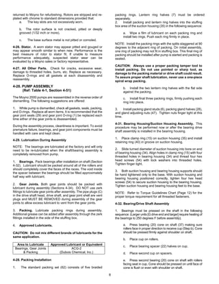 8
returned to Moyno for refurbishing. Rotors are stripped and re-
plated with chrome to standard dimensions provided that:
a. The key slots are not excessively worn.
b. The rotor surface is not cracked, pitted or deeply
grooved (1/32 inch or more).
c. The base surface metal is not pitted or corroded.
4-26. Stator. A worn stator may appear pitted and gouged or
may appear smooth similar to when new. Performance is the
best measure of rotor to stator fit. If unable to measure
performance adequately, suspected stator wear can be
evaluated by a Moyno sales or factory representative.
4-27. All Other Parts. Check for cracks, excessive wear,
damage to threaded holes, burrs, etc. Replace as necessary.
Replace O-rings and all gaskets at each disassembly and
reassembly.
4-28. PUMP ASSEMBLY
(Ref: Table 4-1, Section 4-51)
The Moyno 2000 pumps are reassembled in the reverse order of
dismantling. The following suggestions are offered:
1. While pump is dismantled, check all gaskets, seals, packing,
and O-rings. Replace all worn items. It is recommended that the
gear joint seals (29) and gear joint O-ring (1) be replaced each
time either of the gear joints is disassembled.
During the assembly process, cleanliness is important. To avoid
premature failure, bearings, and gear joint components must be
handled with care and kept clean.
4-29. Lubrication During Assembly
NOTE: The bearings are lubricated at the factory and will only
need to be re-lubricated when the shaft/bearing assembly is
completely removed from pump.
1. Bearings. Pack bearings after installation on shaft (Section
4-32). Lubricant should be packed around all of the rollers and
should completely cover the faces of the races. The void inside
the spacer between the bearings should be filled approximately
half way with lubricant.
2. Gear Joints. Both gear joints should be packed with
lubricant during assembly (Sections 4-34). DO NOT use zerk
fittings to lubricate gear joints after assembly. The pipe plugs (C)
in the drive shaft head, drive shaft, and gear joint shell are vent
plugs and MUST BE REMOVED during assembly of the gear
joints to allow excess lubricant to vent from the gear joints.
3. Packing. Lubricate packing rings during assembly.
Additional grease can be added after assembly through the zerk
fittings installed in the side of the stuffing box.
4. Approved Lubricants.
CAUTION: Do not mix different brands of lubricants for the
same application.
Area to Lubricate Approved Lubricant or Equivalent
Bearings, Gear Joints
& Packing
ACG-2
(Dubois Chemical, Inc.)
4-28. Packing Installation
1. The standard packing set (62) consists of five braided
packing rings. Lantern ring halves (7) must be ordered
separately.
2. Install packing and lantern ring halves into the stuffing
box area of the suction housing (35) in the following sequence:
a. Wipe a film of lubricant on each packing ring and
install two rings. Push each ring firmly in place.
NOTE: Install the packing rings with the splits staggered at 90
degrees to the adjacent ring of packing. On initial assembly,
one ring of packing may not fit in stuffing box. This final ring of
packing should be installed after pump is started and packing is
seated.
CAUTION: Always use a proper packing tamper tool to
install packing. Do not use pointed or sharp tool, as
damage to the packing material or drive shaft could result.
To assure proper shaft lubrication, never use a one-piece
spiral wrap packing.
b. Install the two lantern ring halves with the flat side
against the packing.
c. Install final three packing rings, firmly pushing each
ring into place.
3. Install packing gland studs (6), packing gland halves (28),
and gland adjusting nuts (47). Tighten nuts finger tight at this
time.
4-31. Bearing Housing/Suction Housing Assembly. This
procedure may be performed now or after the bearing drive
shaft assembly is installed in the bearing housing.
1. Place clamp ring (15) on suction housing (35) and install
retaining ring (40) in groove on suction housing.
2. Slide turned diameter of suction housing into bore on end
of bearing housing (34). Align holes in clamp ring (15) with four
threaded holes in bearing housing (34) and thread four hex
head screws (54) with lock washers into threaded holes.
Tighten finger tight.
3. Both suction housing and bearing housing supports should
be hand tightened only to the base. With suction housing and
bearing housing positioned correctly, tighten four hex head
screws (54) to secure suction housing to the bearing housing.
Tighten suction housing and bearing housing feet to the base.
NOTE: Refer to Torque Guidelines Chart (Page 12) for the
proper torque requirement for all threaded fasteners.
4-32. Bearing/Drive Shaft Assembly
1. Bearings must be pressed on the shaft in the following
sequence: (Larger units [G drive end and larger] require heating of
the bearings to 250 degrees F before assembly).
a. Press bearing (20) cone on shaft (37) making sure
rollers face in proper direction to receive cup (Step b). Cone
should be pressed firmly against shoulder on shaft.
b. Place cup on rollers.
c. Place bearing spacer (22) halves on cup.
d. Place second cup on spacers.
e. Press second bearing (20) cone on shaft with rollers
facing seat in cup. Cone should be pressed on until face of
cone is flush or even with shoulder on shaft.
 