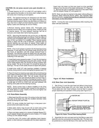 9
CAUTION: Do not press second cone past shoulder on
shaft.
2. Thread bearing nut (21) on shaft (37) and tighten until it
rests against the shoulder on the drive shaft. Install brass tip
set screw (42) in bearing nut and tighten.
NOTE: The tapered bearings are designed such that when
properly installed there may be a very slight end play in the
bearings (bearing spacer halves may slip freely out of place) or
they may have a slight pre-load (bearing spacer halves held
tightly in place and bearings do not turn freely).
3. Remove bearing spacer halves (22). Thoroughly pack
lubricant around rollers and on bearing races. Install one half
of bearing spacer. Fill area between bearings half full of
lubricant, and install other half of bearing spacer.
NOTE: Assuming the bearings are not too hot, an alternate
method of lubricating bearings is as follows: Pack the rollers of
the first cone immediately after it is pressed on shaft. Lubricate
race of first cup before it is installed. Place bearing spacer
halves in place and fill it full of lubricant. Lubricate race of
second bearing cup and place on spacer. Pack rollers of
second cone with lubricant, and press on shaft until flush with
shoulder.
NOTE: If too much grease is packed into the bearings during
assembly, it may seep from the grease seals during the first
few hours of operation until the proper lubricant level is
achieved. This lubricant should be wiped from the seal area,
when the pump is not operating, to prevent contaminants from
collecting in the seal area.
4. Install (light press) grease lip seals ( 17 and 18) into bearing
cover plate (30) and bearing housing (34) with Locktite. The lip
of the radial grease seal (18) should be facing outward with
spring visible. The tip of the seal (17) should be facing the
bearings. The lips of both seals should be wiped with grease.
5. Install drive shaft (37) with bearings installed in bearing
housing, being careful to avoid damaging the grease seal (17).
6. Place O-ring (2) on bearing cover plate (30) and bolt bearing
cover plate to bearing housing (34) using six hex head screws
(52) and lock washers (56). The six screws should be
tightened evenly, and care should be taken to ensure the O-
ring becomes seated in the step in the bearing housing. When
the bearing cover plate is fully secured to the bearing housing,
a small gap of 0.010 to 0.020 inch will exist between the
bearing cover plate and the bearing housing.
NOTE: Some pumps have a sleeve installed on the drive
shaft to receive any possible wear caused by the packing. If
the shaft sleeve is used, install at this time and tighten set
screws to the drive shaft.
4-33. Rotor/Stator Assembly
1. Slide head ring (25) over rotor (14) contour to the rotor head.
The side of the head ring with the smallest diameter holes
should be facing the rotor head
NOTE: On some models the head ring is a two-piece com-
ponent which eliminates this step.
2. Slide stator clamp rings (9 and 16) on both ends of the
stator (11) and secure in position with retaining rings (39).
3. Place one stator gasket (4) in recess of adapter flange (27),
and fit adapter flange with gasket to end of stator (11). Install
O-Ring (3) onto adapter flange.
4. Coat the rotor (14) contour with waterless hand cleaner,
glycol, or other lubricant compatible with the stator elastomer.
Insert rotor into stator so that rotor head is at the specified
distance from the end of the stator (Dimension "A," Figure 5-
1). Be sure the rotor is inserted in the end of the stator fitted
with the adapter flange (27) and gasket (4).
NOTE: Rotor can also be inserted in the stator utilizing Moyno’s
Hydraulic Stator Removal Device (SRD). See separate SRD
service manual or contact the local Moyno distributor for further
information on this new product.
NOTE: Turning the rotor counterclockwise while inserting into
stator will ease assembly.
Figure 4-5. Rotor Installation
4-34. Rotor Gear Joint Assembly
1. Slip O-ring (1) over the rotor head and allow to hang loose.
Insert primary thrust plate (23) into rotor head, flat side first.
Thrust plate and rotor head surfaces must be flush to assure
proper assembly and operation of the pump (see Figure 5-2.).
2. Assemble the rotor end gear joint by first fitting a gear joint
seal (29) onto the connecting rod assembly (36). The seal must
be positioned so that the flat face of the seal neck fits into the
Figure 4-6. Rotor Thrust Plate Seating Detail
 