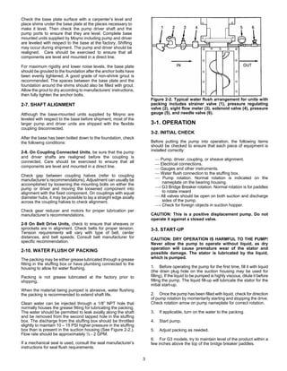 3
Check the base plate surface with a carpenter’s level and
place shims under the base plate at the places necessary to
make it level. Then check the pump driver shaft and the
pump ports to ensure that they are level. Complete base
mounted units supplied by Moyno including pump and driver
are leveled with respect to the base at the factory. Shifting
may occur during shipment. The pump and driver should be
realigned. Care should be exercised to ensure that all
components are level and mounted in a direct line.
For maximum rigidity and lower noise levels, the base plate
should be grouted to the foundation after the anchor bolts have
been evenly tightened. A good grade of non-shrink grout is
recommended. The spaces between the base plate and the
foundation around the shims should also be filled with grout.
Allow the grout to dry according to manufacturers’ instructions,
then fully tighten the anchor bolts.
2-7. SHAFT ALIGNMENT
Although the base-mounted units supplied by Moyno are
leveled with respect to the base before shipment, most of the
larger pump and driver units are shipped with the flexible
coupling disconnected.
After the base has been bolted down to the foundation, check
the following conditions:
2-8. On Coupling Connected Units, be sure that the pump
and driver shafts are realigned before the coupling is
connected. Care should be exercised to ensure that all
components are level and mounted in a direct line.
Check gap between coupling halves (refer to coupling
manufacturer’s recommendations). Adjustment can usually be
accomplished by loosening the mounting bolts on either the
pump or driver and moving the loosened component into
alignment with the fixed component. On couplings with equal
diameter hubs, it may be possible to lay a straight edge axially
across the coupling halves to check alignment.
Check gear reducer and motors for proper lubrication per
manufacturer’s recommendations.
2-9 On Belt Drive Units, check to ensure that sheaves or
sprockets are in alignment. Check belts for proper tension.
Tension requirements will vary with type of belt, center
distances, and belt speeds. Consult belt manufacturer for
specific recommendation.
2-10. WATER FLUSH OF PACKING
The packing may be either grease lubricated through a grease
fitting in the stuffing box or have plumbing connected to the
housing to allow for water flushing.
Packing is not grease lubricated at the factory prior to
shipping.
When the material being pumped is abrasive, water flushing
the packing is recommended to extend shaft life.
Clean water can be injected through a 1/8” NPT hole that
normally houses the grease fitting for lubricating the packing.
The water should be permitted to leak axially along the shaft
and be removed from the second tapped hole in the stuffing
box. The discharge from the stuffing box should be throttled
slightly to maintain 10 – 15 PSI higher pressure in the stuffing
box than is present in the suction housing (See Figure 2-2.).
Flow rate should be approximately ½ - 2 GPM.
If a mechanical seal is used, consult the seal manufacturer’s
instructions for seal flush requirements.
Figure 2-2. Typical water flush arrangement for units with
packing includes strainer valve (1), pressure regulating
valve (2), sight flow meter (3), solenoid valve (4), pressure
gauge (5), and needle valve (6).
3-1. OPERATION
3-2. INITIAL CHECK
Before putting the pump into operation, the following items
should be checked to ensure that each piece of equipment is
installed correctly:
⎯ Pump, driver, coupling, or sheave alignment.
⎯ Electrical connections.
⎯ Gauges and other instruments.
⎯ Water flush connection to the stuffing box.
⎯ Pump rotation. Normal rotation is indicated on the
nameplate on the bearing housing.
⎯- G3 Bridge Breaker rotation. Normal rotation is for paddles
to rotate inward
⎯ All valves should be open on both suction and discharge
sides of the pump.
⎯- Check for foreign objects in suction hopper.
CAUTION: This is a positive displacement pump. Do not
operate it against a closed valve.
3-3. START-UP
CAUTION: DRY OPERATION IS HARMFUL TO THE PUMP!
Never allow the pump to operate without liquid, as dry
operation will cause premature wear of the stator and
possible damage. The stator is lubricated by the liquid,
which is pumped.
1. Before operating the pump for the first time, fill it with liquid
(the drain plug hole on the suction housing may be used for
filling). If the liquid to be pumped is highly viscous, dilute it before
filling the pump. The liquid fill-up will lubricate the stator for the
initial start-up.
2. Once the pump has been filled with liquid, check for direction
of pump rotation by momentarily starting and stopping the drive.
Check rotation arrow on pump nameplate for correct rotation.
3. If applicable, turn on the water to the packing.
4. Start pump.
5. Adjust packing as needed.
6. For G3 models, try to maintain level of the product within a
few inches above the top of the bridge breaker paddles.
 