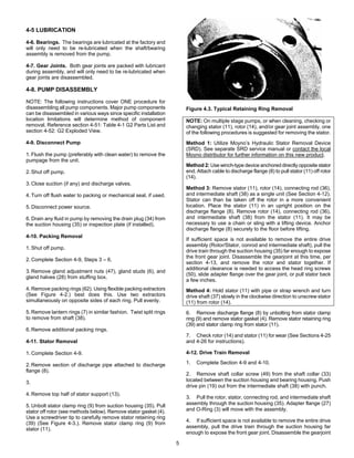5
4-5 LUBRICATION
4-6. Bearings. The bearings are lubricated at the factory and
will only need to be re-lubricated when the shaft/bearing
assembly is removed from the pump.
4-7. Gear Joints. Both gear joints are packed with lubricant
during assembly, and will only need to be re-lubricated when
gear joints are disassembled.
4-8. PUMP DISASSEMBLY
NOTE: The following instructions cover ONE procedure for
disassembling all pump components. Major pump components
can be disassembled in various ways since specific installation
location limitations will determine method of component
removal. Reference section 4-51: Table 4-1 G2 Parts List and
section 4-52: G2 Exploded View.
4-9. Disconnect Pump
1. Flush the pump (preferably with clean water) to remove the
pumpage from the unit.
2. Shut off pump.
3. Close suction (if any) and discharge valves.
4. Turn off flush water to packing or mechanical seal, if used.
5. Disconnect power source.
6. Drain any fluid in pump by removing the drain plug (34) from
the suction housing (35) or inspection plate (if installed).
4-10. Packing Removal
1. Shut off pump.
2. Complete Section 4-9, Steps 3 – 6.
3. Remove gland adjustment nuts (47), gland studs (6), and
gland halves (28) from stuffing box.
4. Remove packing rings (62). Using flexible packing extractors
(See Figure 4-2.) best does this. Use two extractors
simultaneously on opposite sides of each ring. Pull evenly.
5. Remove lantern rings (7) in similar fashion. Twist split rings
to remove from shaft (38).
6. Remove additional packing rings.
4-11. Stator Removal
1. Complete Section 4-9.
2. Remove section of discharge pipe attached to discharge
flange (8).
3.
4. Remove top half of stator support (13).
5. Unbolt stator clamp ring (9) from suction housing (35). Pull
stator off rotor (see methods below). Remove stator gasket (4).
Use a screwdriver tip to carefully remove stator retaining ring
(39) (See Figure 4-3.). Remove stator clamp ring (9) from
stator (11).
Figure 4.3. Typical Retaining Ring Removal
NOTE: On multiple stage pumps, or when cleaning, checking or
changing stator (11), rotor (14), and/or gear joint assembly, one
of the following procedures is suggested for removing the stator.
Method 1: Utilize Moyno’s Hydraulic Stator Removal Device
(SRD). See separate SRD service manual or contact the local
Moyno distributor for further information on this new product.
Method 2: Use winch-type device anchored directly opposite stator
end. Attach cable to discharge flange (8) to pull stator (11) off rotor
(14).
Method 3: Remove stator (11), rotor (14), connecting rod (36),
and intermediate shaft (38) as a single unit (See Section 4-12).
Stator can than be taken off the rotor in a more convenient
location. Place the stator (11) in an upright position on the
discharge flange (8). Remove rotor (14), connecting rod (36),
and intermediate shaft (38) from the stator (11). It may be
necessary to use a chain or sling with a lifting device. Anchor
discharge flange (8) securely to the floor before lifting.
If sufficient space is not available to remove the entire drive
assembly (Rotor/Stator, conrod and intermediate shaft), pull the
drive train through the suction housing (35) far enough to expose
the front gear joint. Disassemble the gearjoint at this time, per
section 4-13, and remove the rotor and stator together. If
additional clearance is needed to access the head ring screws
(50), slide adapter flange over the gear joint, or pull stator back
a few inches.
Method 4: Hold stator (11) with pipe or strap wrench and turn
drive shaft (37) slowly in the clockwise direction to unscrew stator
(11) from rotor (14).
6. Remove discharge flange (8) by unbolting from stator clamp
ring (9) and remove stator gasket (4). Remove stator retaining ring
(39) and stator clamp ring from stator (11).
7. Check rotor (14) and stator (11) for wear (See Sections 4-25
and 4-26 for instructions).
4-12. Drive Train Removal
1. Complete Section 4-9 and 4-10.
2. Remove shaft collar screw (49) from the shaft collar (33)
located between the suction housing and bearing housing. Push
drive pin (19) out from the intermediate shaft (38) with punch.
3. Pull the rotor, stator, connecting rod, and intermediate shaft
assembly through the suction housing (35). Adapter flange (27)
and O-Ring (3) will move with the assembly.
4. If sufficient space is not available to remove the entire drive
assembly, pull the drive train through the suction housing far
enough to expose the front gear joint. Disassemble the gearjoint
 