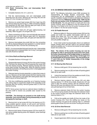 6
at this time per section 4-13.
4-13. Rotor, Connecting Rod, and Intermediate Shaft
Removal
1. Complete Sections 4-9, 4-11, and 4-12.
2. Pull the rotor/connecting rod/ and intermediate shaft
assembly from the pump. Remove the vent plug (45) and set
screw (41) from the gear joint shell (31).
3. Remove six socket head screws (50) from head ring (25)
and remove head ring and O-ring (1). Slide connecting rod/gear
joint assembly off rotor head. Remove gear joint keys (5) and
primary thrust plate (23) from rotor (14).
4. Slide gear joint shell (31) off gear ball/connecting rod
assembly. Slide ring gear (10) off gear ball (12).
5. Clamp connecting rod (36) in vice and hold with pipe wrench
and remove lock nut (48). Remove gear ball (12), secondary
thrust plate (24), seal support (26), and gear joint seal (29) from
connecting rod.
6. Remove intermediate drive shaft (38) from the connecting
rod (36) by disassembling the back gearjoint in a similar fashion
as removing the rotor (14) from the connecting rod.
NOTE: It is recommended that each time the rotor / intermediate
shaft and gear joint is disassembled, the O-ring (1) and gear joint
seal (29) should be replaced.
4-14. Drive Shaft and Bearings Removal
1. Complete Sections 4-9 through 4-13.
2. Disassemble bearing housing (34) from the suction housing
(35). Pull back the clamp ring (15) by loosening Hex screw (54)
from the bearing housing. Remove bearing housing from the
pump base through the base bolts. Slide the bearing housing
assembly backwards until stuffing box portion is disengaged from
the suction housing.
3. Relocate bearing housing assembly in a place that is easy to
work on. Remove six hex head screws (52) from bearing cover
plate (30). Slide bearing cover plate with radial grease seal (18)
and O-ring (2) off drive shaft (37).
4. Pull drive shaft/bearing assembly out of bearing housing
(34), taking steps to support the weight of the assembly as the
bearings clear the housing. Remove grease seal (17) from the
bearing housing.
NOTE: Some pumps may have an optional sleeve installed on
the drive shaft to receive any possible wear caused by the
packing.
CAUTION: The bearings are pressed on the shaft during
assembly. Care must be taken during disassembly to avoid
damaging the bearings or shaft.
5. Remove lock nut set screw (42) from the bearing nut (21).
Using suitable spanner wrench, or soft punch and hammer,
thread lock nut off drive shaft (37). Do not use a pipe wrench to
remove the lock nut.
6. Remove both halves of bearing spacer (22) from shaft (37),
and using suitable bearing press and adapters, press bearings
(20) off shaft.
4-15. G3 BRIDGE BREAKER DISASSEMBLY
NOTE: The following instructions cover ONE procedure for
disassembling all Bridge Breaker components. Major
components can be disassembled in various ways since
specific installation location limitations will determine method of
component removal. Reference section 4-53: Table 4-2 G3
Parts List and section 4-54: G3 Exploded View in addition
to the G2 parts. The only part shown on both parts list is the
suction housing, which is different on the G3 verses the G2.
See item 13 on table 4-2 for the G3 suction housing and item
35 on table 4-1 for the G2 suction housing.
4-16. G3 Paddle Removal
1. Reference table 4-2. Remove socket screws (28) from the
paddle end shaft (12), paddle intermediate shaft (9), and
paddle drive shaft (10). You may need to rotate shafts to
access the screws. Take off the coupling half to each shaft,
and pull paddles straight up.
2. In two meter suction housing lengths, there is an additional
hanger bracket which will also need to be removed before
taking the paddles out. To remove the bracket for each paddle,
loosen hex screws (75).
Note: The interior of the suction housing can now be
accessed to help in servicing the pump drive train parts.
No further disassembly of the bridge breaker is required in
servicing the pump portion. See section 4-8 through 4-14
to disassemble the G3 pump portion. The next sections (4-
17 and 4-18) are for further disassembly of the bridge
breaker drive train.
4-17. G3 Bearing Side Removal
1. Remove shaft guard (18) by loosening hex nut (25).
2. Remove packing hex nut (26) and take off packing gland
halfs (8) for each shaft.
3. Unlock the bearings (4) from the paddle end shaft (12) by
loosening the set screw on each bearing.
4. Remove bearing retainer hex screws (32) and slide
bearing retainer (11) off the drive shafts. Dowel pins (27) are
used to align the bearing retainer with the extension block.
Remove the snap ring retainers (20) from the bearing retainer,
and pull bearings (4) out of their bore.
5. Remove extension block (6) from the suction housing
(13). Pull out spring dowels (27) that align the extension block
to the suction housing and align the extension block to the
bearing retainer (11).
6. Pull out the paddle end shafts (9) from the inside of the
suction housing (13). From the stuffing box bores on the
suction housing (13) pull out the packing rings (1). Unthread
packing gland studs (22) from the suction housing and remove.
4-18. G3 Drive Side Removal
1. Remove shaft guard (19) by loosening hex nut (25).
2. Remove packing hex nut (26) and take off packing gland
halfs (8) for each shaft.
3. Support gearmotor (39) for removal. Loosen the hex bolts
 