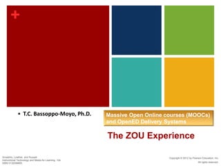 +
Copyright © 2012 by Pearson Education, Inc.
All rights reserved.
Smaldino, Lowther, and Russell
Instructional Technology and Media for Learning, 10e
ISBN 0132099853
The ZOU Experience
Massive Open Online courses (MOOCs)
and OpenED Delivery Systems
• T.C. Bassoppo-Moyo, Ph.D.
 