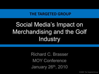 THE TARGETED GROUP

 Social Media’s Impact on
Merchandising and the Golf
         Industry

      Richard C. Brasser
       MOY Conference
      January 26th, 2010
                           ©2009 The Targeted Group
 