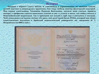 История
Начиная с первого класса школы, я, участвовала в соревнованиях по лыжным гонкам,
легкой атлетике и награждалась грамотами. Уже тогда любила занятия физической культурой.
Моя первая учительница, Тютюнник Надежда Васильевна, научила меня учиться, привила
интерес к профессии учитель начальных классов и уже с 5 класса я знала, что пойду учиться в
Новозыбковский педколледж. Так и приложив все усилия в 1998 году я поступила в колледж.
Чему очень рада и не жалею, потому что здесь, мне дали такой багаж ЗУНов, который мне помог
самостоятельно поступить в Брянский педагогический университет им. академика И. Г.
Петровского на ФФК в 2002 г.
 