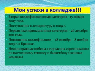 Мои успехи в колледже!!!
 Вторая квалификационная категория - 15 января
2007 года.
 Поступление в аспирантуру в 2009 г.
 Первая квалификационная категория – 26 декабря
2011 года.
 Повышение квалификации – 28 октября - 8 ноября
2013 г. в Брянске.
 Неоднократные победы в городских соревнованиях
по настольному теннису и баскетболу (женская
команда)
 