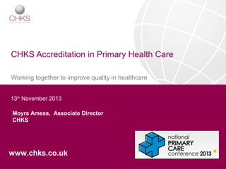 CHKS Accreditation in Primary Health Care
Working together to improve quality in healthcare
13th November 2013
Moyra Amess, Associate Director
CHKS

www.chks.co.uk

 
