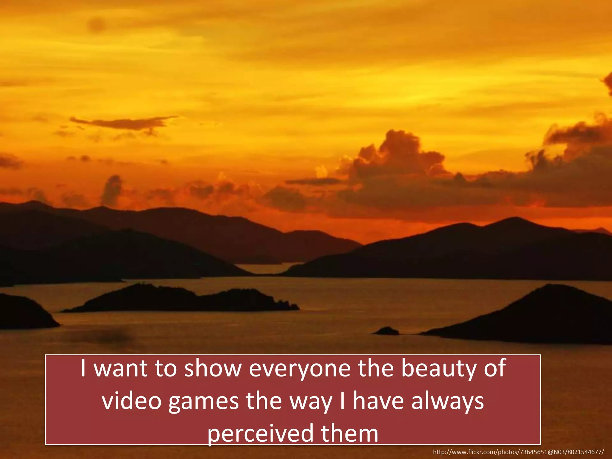 I want to show everyone the beauty of
video games the way I have always
perceived them
http://www.flickr.com/photos/73645651@N03/8021544677/

 