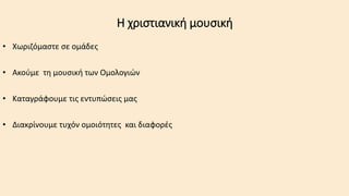 Η χριστιανική μουσική
• Χωριζόμαστε σε ομάδες
• Ακούμε τη μουσική των Ομολογιών
• Καταγράφουμε τις εντυπώσεις μας
• Διακρίνουμε τυχόν ομοιότητες και διαφορές
 