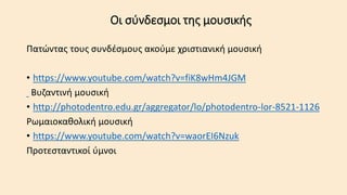 Οι σύνδεσμοι της μουσικής
Πατώντας τους συνδέσμους ακούμε χριστιανική μουσική
• https://www.youtube.com/watch?v=fiK8wHm4JGM
Βυζαντινή μουσική
• http://photodentro.edu.gr/aggregator/lo/photodentro-lor-8521-1126
Ρωμαιοκαθολική μουσική
• https://www.youtube.com/watch?v=waorEI6Nzuk
Προτεσταντικοί ύμνοι
 