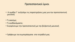 Προτεσταντικοί ύμνοι
• Η ομάδα Γ΄ συζητάμε τις παρατηρήσεις μας για την προτεσταντική
μουσική
• Τι ακούμε;
• Τι αισθανόμαστε;
• Συγκρίνουμε την προτεσταντική με την βυζαντινή μουσική
• Γράφουμε τα συμπεράσματα στο τετράδιό μας
 