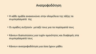 Ανατροφοδότηση
• Η κάθε ομάδα ανακοινώνει στην ολομέλεια της τάξης τα
συμπεράσματά της
• Οι ομάδες συζητούν μεταξύ τους για τα πορίσματά τους
• Κάνουν διαπιστώσεις για τυχόν ομοιότητες και διαφορές στα
συμπεράσματά τους
• Κάνουν ανατροφοδότηση για όσα έχουν μάθει
 