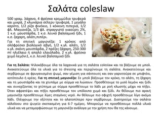 Σαλάτα coleslaw
500 γραμ. λάχανο, 4 φρέσκα κρεμμύδια τρυφερά
και μικρά, 2 κλωνάρια σέλερυ τρυφερά, 1 μεγάλο
καρότο, 1/2 ρίζα φινόκιο, 1 κόκκινη πιπεριά, 1/2
φλ. Μαγιονέζα, 1/3 φλ. στραγγιστό γιαούρτι 2%,
1 κ.σ. μουστάρδα, 1 κ.σ. λευκό βαλσαμικό ξίδι, 1
κ.σ. ζαχαρη, αλάτι,πιπέρι.
Για τη σπιτική μαγιονέζα: 1 κρόκος από
ολόφρεσκο βιολογικό αβγό, 1/2 κ.γλ. αλάτι, 1/2
κ.γλ. σκόνη μουστάρδα, 2 πρέζες ζάχαρη, 250-300
ml ηλιέλαιο ή απαλό ελαιόλαδο, 2 κ.γλ. φρέσκο
χυμό λεμόνι1, κ.σ. λευκό βαλσαμικό ξίδι
Για τη Σαλάτα: Ψιλοκόβουμε όλα τα λαχανικά για τη σαλάτα coleslaw και τα βάζουμε σε μπολ.
Ανακατεύουμε όλα τα υλικά για το dressing και περιχύνουμε τη σαλάτα. Ανακατεύουμε και
σερβίρουμε σε φρυγανισμένο ψωμί, σαν γέμιση για σάντουιτς και σαν γαρνιτούρα σε μπιφτέκι,
κοτόπουλο ή κρέας. Για τη σπιτική μαγιονέζα: Σε μπολ βάζουμε τον κρόκο, το αλάτι, τη ζάχαρη
και τη μουστάρδα και τα χτυπάμε με σύρμα να λιώσουν. Προσθέτουμε το μισό λεμόνι και ξύδι
και συνεχίζοντας το χτύπημα με σύρμα προσθέτουμε το λάδι με ροή κλωστής μέχρι να πήξει.
Όταν αφρατέψει και πήξει προσθέτουμε τον υπόλοιπο χυμό και ξύδι. Αν θέλουμε πιο αραιή
μαγιονέζα προσθέτουμε λίγες σταγόνες νερό. Αν θέλουμε πιο σφιχτή προσθέτουμε λίγο ακόμα
λάδι. Ελέγχουμε την οξύτητα και το αλατοπίπερο πριν σερβίρουμε. Διατηρούμε την σαλάτα
κόλσλοου στο ψυγείο σκεπασμένη για 6-7 ημέρες. Μπορούμε να προσθέσουμε πολλά υλικά
υλικά και να μεταμορφώσουμε τη μαγιονέζα ανάλογα με την χρήση που θα της κάνουμε.
 