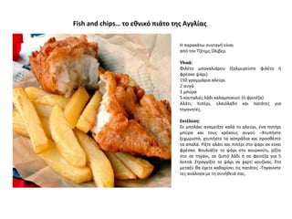 Η παρακάτω συνταγή είναι
από τον Τζέημς Ολιβερ.
Υλικά:
Φιλέτο μπακαλιάρου (ξαλμυρείστε φιλέτο ή
φρέσκο ψάρι)
150 γραμμάρια αλεύρι
2 αυγά
1 μπύρα
5 κουταλιές λάδι καλαμποκιού (ή φριτέζα)
Αλάτι, πιπέρι, ελαιόλαδο και πατάτες για
τηγανητές.
Εκτέλεση:
Σε μπολάκι αναμείξτε καλά το αλεύρι, ένα ποτήρι
μπύρα και τους κρόκους αυγού –Χτυπήστε
ξεχωριστά, χτυπήστε τα ασπράδια και προσθέστε
τα απαλά. Ρίξτε αλάτι και πιπέρι στο ψάρι αν είναι
φρέσκο. Βουλιάξτε το ψάρι στο κουρκούτι, ρίξτε
στο σε τηγάνι, σε ζεστό λάδι ή σε φριτέζα για 5
λεπτά. Στραγγίξτε το ψάρι σε χαρτί κουζίνας. Στο
μεταξύ θα έχετε καθαρίσει τις πατάτες -Τηγανίστε
τες ανάλογα με τη συνήθειά σας.
Fish and chips… το εθνικό πιάτο της Αγγλίας
 