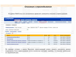 Списания и оприходывания


    В сервисе МойСклад есть возможность проводить докмуенты списания и оприходывания.




На примере готовых в нашем Введении оприходываний можно увидеть документы данных
подразделов. Если оприходывание почти полностью повторяет приёмку, то списание происходит
по закупочной цене.
 