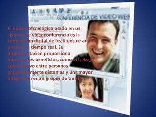 El núcleo tecnológico usado en un sistema de videoconferencia es la compresión digital de los flujos de audio y video en tiempo real. Su implementación proporciona importantes beneficios, como el trabajo colaborativo entre personas geográficamente distantes y una mayor integración entre grupos de trabajo.