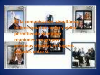 Es la comunicación simultánea bidireccional de audio y video permitiendo mantener reuniones con grupos de personas situadas en lugares alejados entre sí.