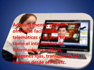 Adicionalmente, pueden ofrecerse facilidades telemáticas o de otro tipo como el intercambio de informaciones gráficas, imágenes fijas, transmisión de ficheros desde el PC, etc.