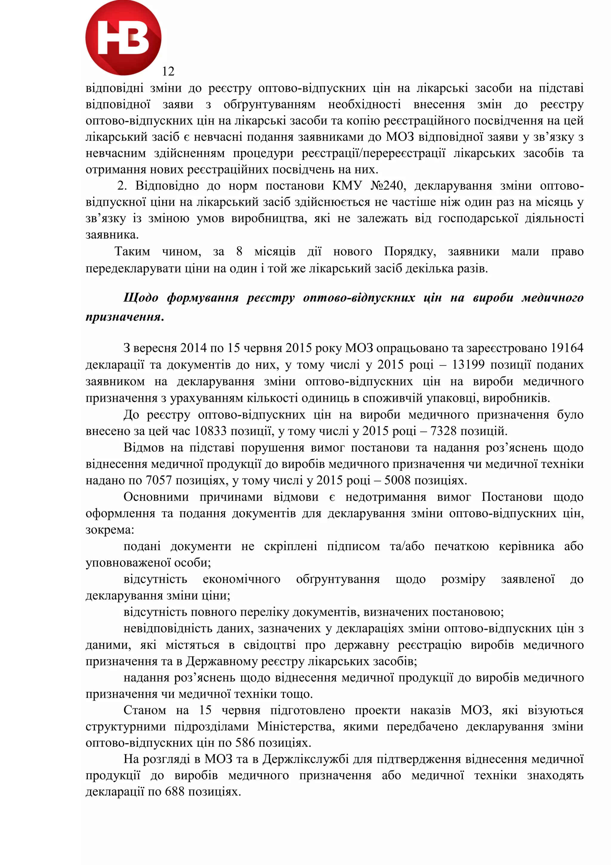 12
відповідні зміни до реєстру оптово-відпускних цін на лікарські засоби на підставі
відповідної заяви з обґрунтуванням необхідності внесення змін до реєстру
оптово-відпускних цін на лікарські засоби та копію реєстраційного посвідчення на цей
лікарський засіб є невчасні подання заявниками до МОЗ відповідної заяви у зв’язку з
невчасним здійсненням процедури реєстрації/перереєстрації лікарських засобів та
отримання нових реєстраційних посвідчень на них.
2. Відповідно до норм постанови КМУ №240, декларування зміни оптово-
відпускної ціни на лікарський засіб здійснюється не частіше ніж один раз на місяць у
зв’язку із зміною умов виробництва, які не залежать від господарської діяльності
заявника.
Таким чином, за 8 місяців дії нового Порядку, заявники мали право
передекларувати ціни на один і той же лікарський засіб декілька разів.
Щодо формування реєстру оптово-відпускних цін на вироби медичного
призначення.
З вересня 2014 по 15 червня 2015 року МОЗ опрацьовано та зареєстровано 19164
декларації та документів до них, у тому числі у 2015 році ‒ 13199 позиції поданих
заявником на декларування зміни оптово-відпускних цін на вироби медичного
призначення з урахуванням кількості одиниць в споживчій упаковці, виробників.
До реєстру оптово-відпускних цін на вироби медичного призначення було
внесено за цей час 10833 позиції, у тому числі у 2015 році – 7328 позицій.
Відмов на підставі порушення вимог постанови та надання роз’яснень щодо
віднесення медичної продукції до виробів медичного призначення чи медичної техніки
надано по 7057 позиціях, у тому числі у 2015 році – 5008 позиціях.
Основними причинами відмови є недотримання вимог Постанови щодо
оформлення та подання документів для декларування зміни оптово-відпускних цін,
зокрема:
подані документи не скріплені підписом та/або печаткою керівника або
уповноваженої особи;
відсутність економічного обґрунтування щодо розміру заявленої до
декларування зміни ціни;
відсутність повного переліку документів, визначених постановою;
невідповідність даних, зазначених у деклараціях зміни оптово-відпускних цін з
даними, які містяться в свідоцтві про державну реєстрацію виробів медичного
призначення та в Державному реєстру лікарських засобів;
надання роз’яснень щодо віднесення медичної продукції до виробів медичного
призначення чи медичної техніки тощо.
Станом на 15 червня підготовлено проекти наказів МОЗ, які візуються
структурними підрозділами Міністерства, якими передбачено декларування зміни
оптово-відпускних цін по 586 позиціях.
На розгляді в МОЗ та в Держлікслужбі для підтвердження віднесення медичної
продукції до виробів медичного призначення або медичної техніки знаходять
декларації по 688 позиціях.
 