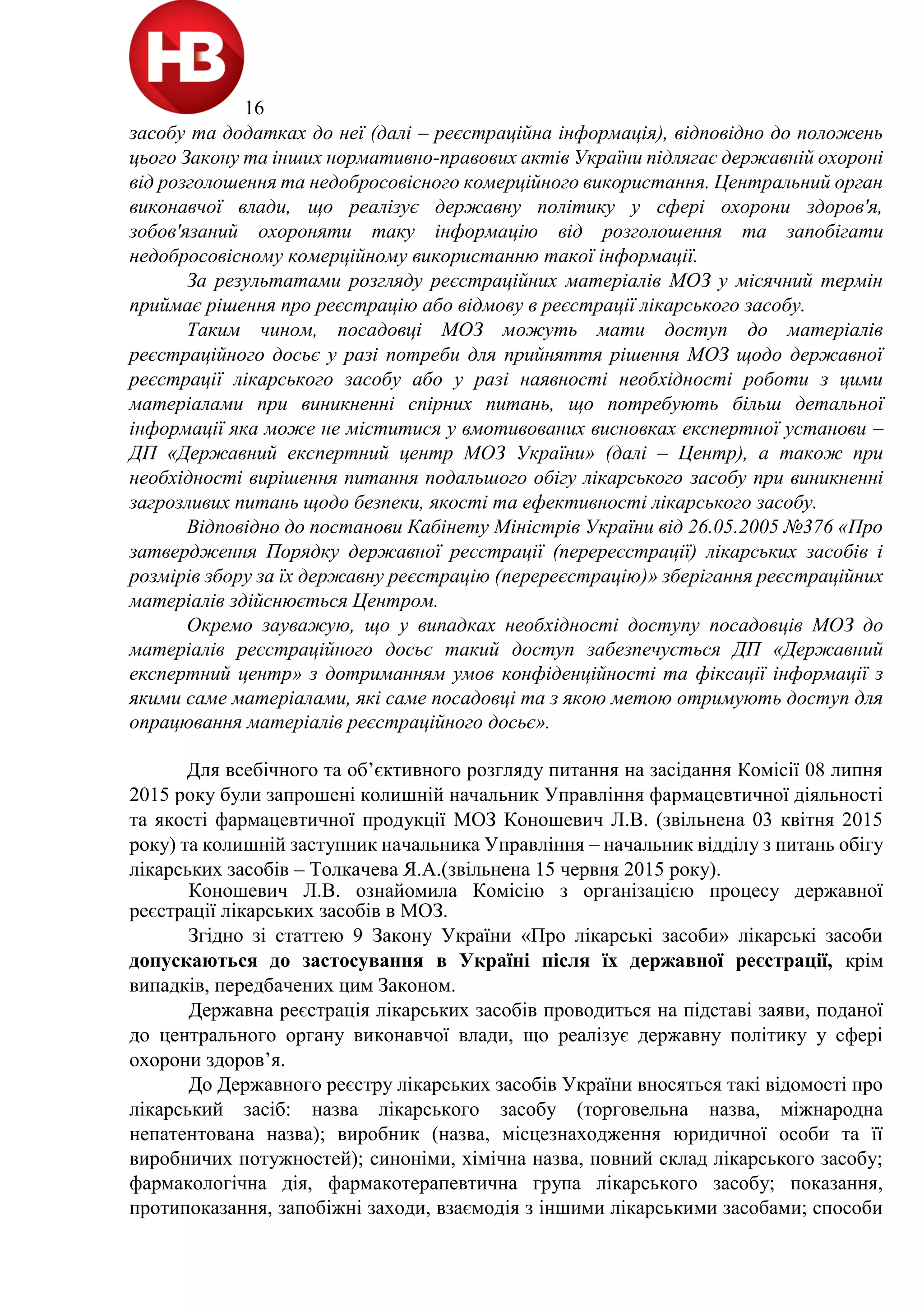 16
засобу та додатках до неї (далі – реєстраційна інформація), відповідно до положень
цього Закону та інших нормативно-правових актів України підлягає державній охороні
від розголошення та недобросовісного комерційного використання. Центральний орган
виконавчої влади, що реалізує державну політику у сфері охорони здоров'я,
зобов'язаний охороняти таку інформацію від розголошення та запобігати
недобросовісному комерційному використанню такої інформації.
За результатами розгляду реєстраційних матеріалів МОЗ у місячний термін
приймає рішення про реєстрацію або відмову в реєстрації лікарського засобу.
Таким чином, посадовці МОЗ можуть мати доступ до матеріалів
реєстраційного досьє у разі потреби для прийняття рішення МОЗ щодо державної
реєстрації лікарського засобу або у разі наявності необхідності роботи з цими
матеріалами при виникненні спірних питань, що потребують більш детальної
інформації яка може не міститися у вмотивованих висновках експертної установи –
ДП «Державний експертний центр МОЗ України» (далі – Центр), а також при
необхідності вирішення питання подальшого обігу лікарського засобу при виникненні
загрозливих питань щодо безпеки, якості та ефективності лікарського засобу.
Відповідно до постанови Кабінету Міністрів України від 26.05.2005 №376 «Про
затвердження Порядку державної реєстрації (перереєстрації) лікарських засобів і
розмірів збору за їх державну реєстрацію (перереєстрацію)» зберігання реєстраційних
матеріалів здійснюється Центром.
Окремо зауважую, що у випадках необхідності доступу посадовців МОЗ до
матеріалів реєстраційного досьє такий доступ забезпечується ДП «Державний
експертний центр» з дотриманням умов конфіденційності та фіксації інформації з
якими саме матеріалами, які саме посадовці та з якою метою отримують доступ для
опрацювання матеріалів реєстраційного досьє».
Для всебічного та об’єктивного розгляду питання на засідання Комісії 08 липня
2015 року були запрошені колишній начальник Управління фармацевтичної діяльності
та якості фармацевтичної продукції МОЗ Коношевич Л.В. (звільнена 03 квітня 2015
року) та колишній заступник начальника Управління – начальник відділу з питань обігу
лікарських засобів – Толкачева Я.А.(звільнена 15 червня 2015 року).
Коношевич Л.В. ознайомила Комісію з організацією процесу державної
реєстрації лікарських засобів в МОЗ.
Згідно зі статтею 9 Закону України «Про лікарські засоби» лікарські засоби
допускаються до застосування в Україні після їх державної реєстрації, крім
випадків, передбачених цим Законом.
Державна реєстрація лікарських засобів проводиться на підставі заяви, поданої
до центрального органу виконавчої влади, що реалізує державну політику у сфері
охорони здоров’я.
До Державного реєстру лікарських засобів України вносяться такі відомості про
лікарський засіб: назва лікарського засобу (торговельна назва, міжнародна
непатентована назва); виробник (назва, місцезнаходження юридичної особи та її
виробничих потужностей); синоніми, хімічна назва, повний склад лікарського засобу;
фармакологічна дія, фармакотерапевтична група лікарського засобу; показання,
протипоказання, запобіжні заходи, взаємодія з іншими лікарськими засобами; способи
 