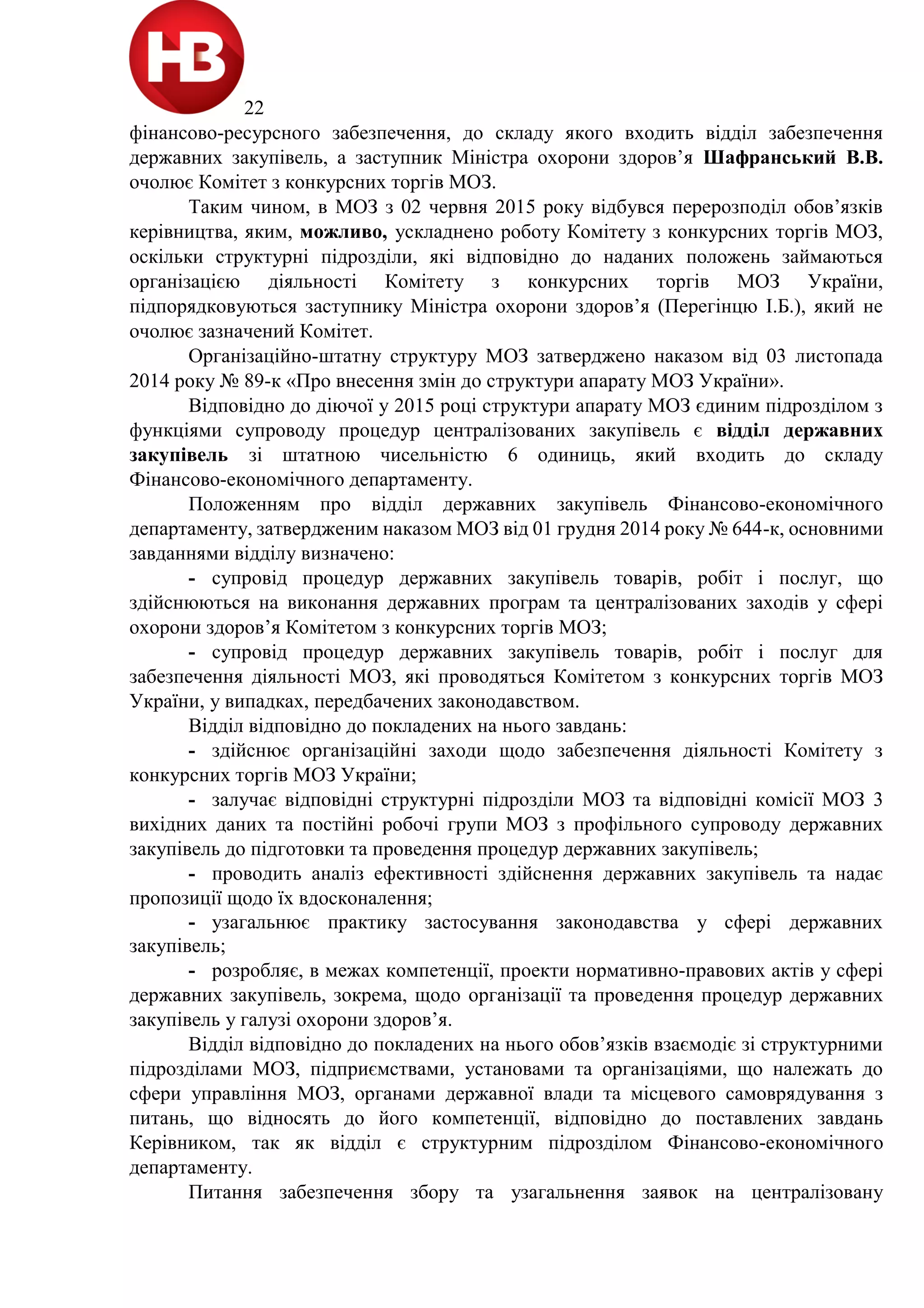 22
фінансово-ресурсного забезпечення, до складу якого входить відділ забезпечення
державних закупівель, а заступник Міністра охорони здоров’я Шафранський В.В.
очолює Комітет з конкурсних торгів МОЗ.
Таким чином, в МОЗ з 02 червня 2015 року відбувся перерозподіл обов’язків
керівництва, яким, можливо, ускладнено роботу Комітету з конкурсних торгів МОЗ,
оскільки структурні підрозділи, які відповідно до наданих положень займаються
організацією діяльності Комітету з конкурсних торгів МОЗ України,
підпорядковуються заступнику Міністра охорони здоров’я (Перегінцю І.Б.), який не
очолює зазначений Комітет.
Організаційно-штатну структуру МОЗ затверджено наказом від 03 листопада
2014 року № 89-к «Про внесення змін до структури апарату МОЗ України».
Відповідно до діючої у 2015 році структури апарату МОЗ єдиним підрозділом з
функціями супроводу процедур централізованих закупівель є відділ державних
закупівель зі штатною чисельністю 6 одиниць, який входить до складу
Фінансово-економічного департаменту.
Положенням про відділ державних закупівель Фінансово-економічного
департаменту, затвердженим наказом МОЗ від 01 грудня 2014 року № 644-к, основними
завданнями відділу визначено:
- супровід процедур державних закупівель товарів, робіт і послуг, що
здійснюються на виконання державних програм та централізованих заходів у сфері
охорони здоров’я Комітетом з конкурсних торгів МОЗ;
- супровід процедур державних закупівель товарів, робіт і послуг для
забезпечення діяльності МОЗ, які проводяться Комітетом з конкурсних торгів МОЗ
України, у випадках, передбачених законодавством.
Відділ відповідно до покладених на нього завдань:
- здійснює організаційні заходи щодо забезпечення діяльності Комітету з
конкурсних торгів МОЗ України;
- залучає відповідні структурні підрозділи МОЗ та відповідні комісії МОЗ 3
вихідних даних та постійні робочі групи МОЗ з профільного супроводу державних
закупівель до підготовки та проведення процедур державних закупівель;
- проводить аналіз ефективності здійснення державних закупівель та надає
пропозиції щодо їх вдосконалення;
- узагальнює практику застосування законодавства у сфері державних
закупівель;
- розробляє, в межах компетенції, проекти нормативно-правових актів у сфері
державних закупівель, зокрема, щодо організації та проведення процедур державних
закупівель у галузі охорони здоров’я.
Відділ відповідно до покладених на нього обов’язків взаємодіє зі структурними
підрозділами МОЗ, підприємствами, установами та організаціями, що належать до
сфери управління МОЗ, органами державної влади та місцевого самоврядування з
питань, що відносять до його компетенції, відповідно до поставлених завдань
Керівником, так як відділ є структурним підрозділом Фінансово-економічного
департаменту.
Питання забезпечення збору та узагальнення заявок на централізовану
 