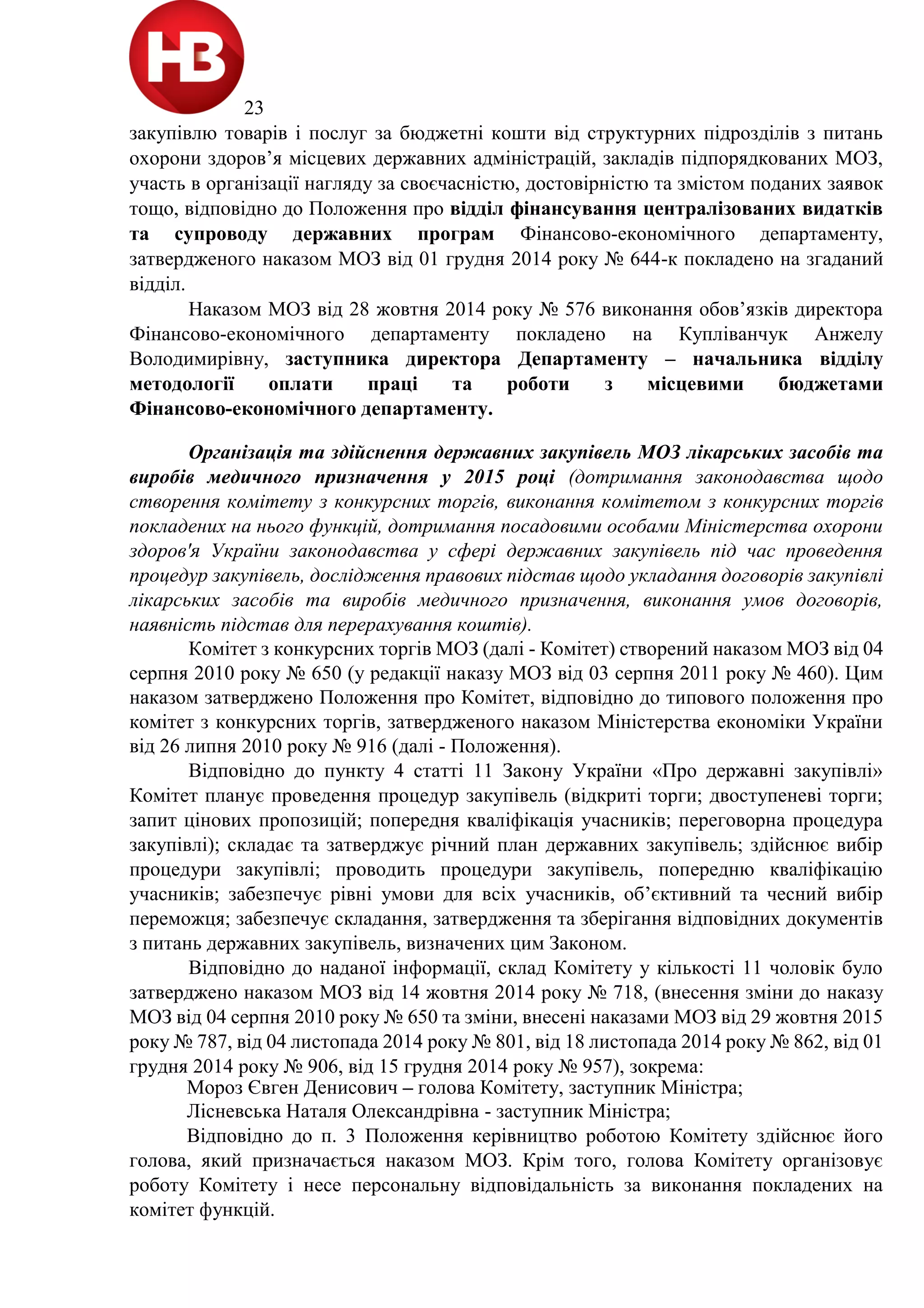 23
закупівлю товарів і послуг за бюджетні кошти від структурних підрозділів з питань
охорони здоров’я місцевих державних адміністрацій, закладів підпорядкованих МОЗ,
участь в організації нагляду за своєчасністю, достовірністю та змістом поданих заявок
тощо, відповідно до Положення про відділ фінансування централізованих видатків
та супроводу державних програм Фінансово-економічного департаменту,
затвердженого наказом МОЗ від 01 грудня 2014 року № 644-к покладено на згаданий
відділ.
Наказом МОЗ від 28 жовтня 2014 року № 576 виконання обов’язків директора
Фінансово-економічного департаменту покладено на Купліванчук Анжелу
Володимирівну, заступника директора Департаменту – начальника відділу
методології оплати праці та роботи з місцевими бюджетами
Фінансово-економічного департаменту.
Організація та здійснення державних закупівель МОЗ лікарських засобів та
виробів медичного призначення у 2015 році (дотримання законодавства щодо
створення комітету з конкурсних торгів, виконання комітетом з конкурсних торгів
покладених на нього функцій, дотримання посадовими особами Міністерства охорони
здоров'я України законодавства у сфері державних закупівель під час проведення
процедур закупівель, дослідження правових підстав щодо укладання договорів закупівлі
лікарських засобів та виробів медичного призначення, виконання умов договорів,
наявність підстав для перерахування коштів).
Комітет з конкурсних торгів МОЗ (далі - Комітет) створений наказом МОЗ від 04
серпня 2010 року № 650 (у редакції наказу МОЗ від 03 серпня 2011 року № 460). Цим
наказом затверджено Положення про Комітет, відповідно до типового положення про
комітет з конкурсних торгів, затвердженого наказом Міністерства економіки України
від 26 липня 2010 року № 916 (далі - Положення).
Відповідно до пункту 4 статті 11 Закону України «Про державні закупівлі»
Комітет планує проведення процедур закупівель (відкриті торги; двоступеневі торги;
запит цінових пропозицій; попередня кваліфікація учасників; переговорна процедура
закупівлі); складає та затверджує річний план державних закупівель; здійснює вибір
процедури закупівлі; проводить процедури закупівель, попередню кваліфікацію
учасників; забезпечує рівні умови для всіх учасників, об’єктивний та чесний вибір
переможця; забезпечує складання, затвердження та зберігання відповідних документів
з питань державних закупівель, визначених цим Законом.
Відповідно до наданої інформації, склад Комітету у кількості 11 чоловік було
затверджено наказом МОЗ від 14 жовтня 2014 року № 718, (внесення зміни до наказу
МОЗ від 04 серпня 2010 року № 650 та зміни, внесені наказами МОЗ від 29 жовтня 2015
року № 787, від 04 листопада 2014 року № 801, від 18 листопада 2014 року № 862, від 01
грудня 2014 року № 906, від 15 грудня 2014 року № 957), зокрема:
Мороз Євген Денисович – голова Комітету, заступник Міністра;
Лісневська Наталя Олександрівна - заступник Міністра;
Відповідно до п. 3 Положення керівництво роботою Комітету здійснює його
голова, який призначається наказом МОЗ. Крім того, голова Комітету організовує
роботу Комітету і несе персональну відповідальність за виконання покладених на
комітет функцій.
 