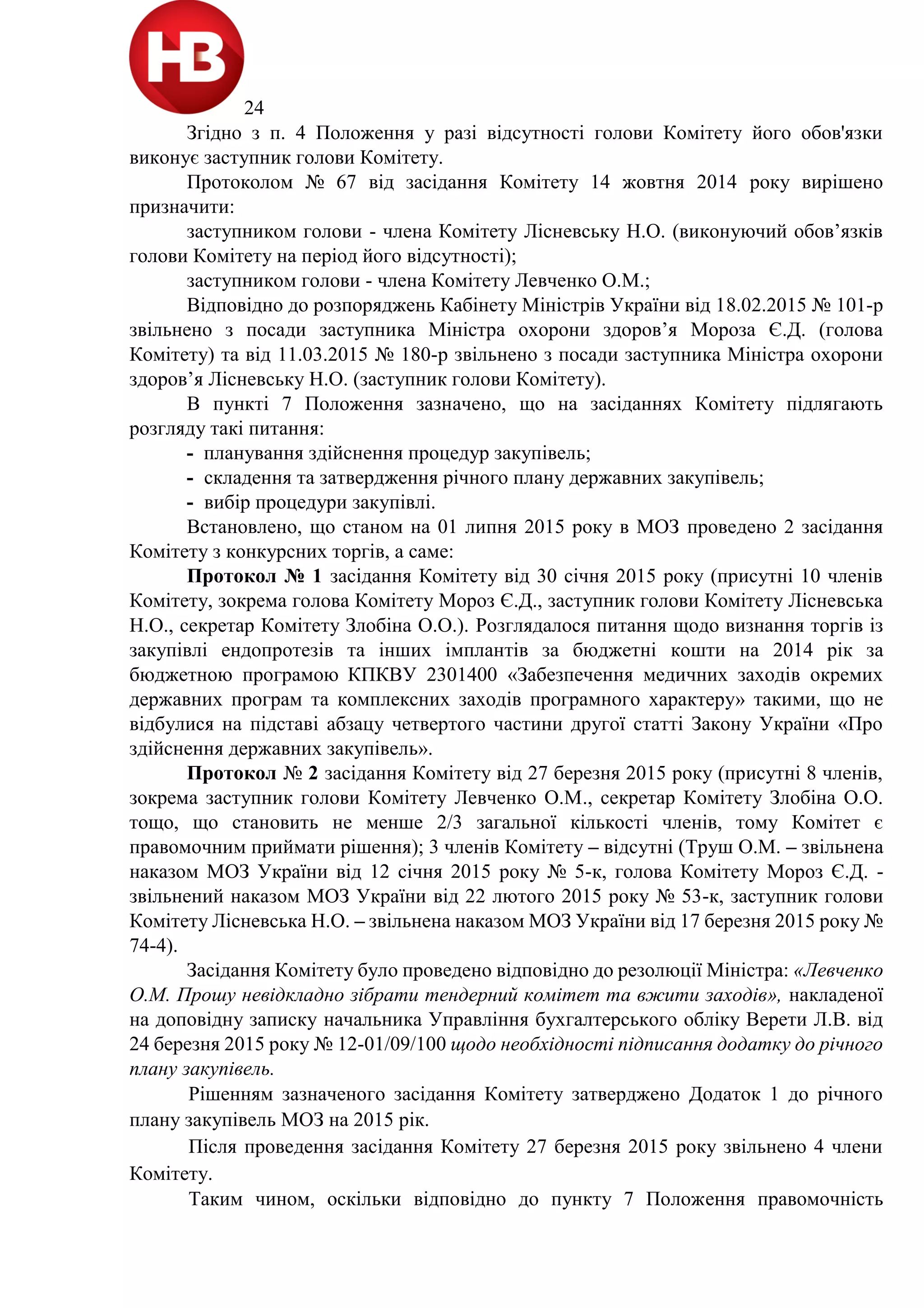 24
Згідно з п. 4 Положення у разі відсутності голови Комітету його обов'язки
виконує заступник голови Комітету.
Протоколом № 67 від засідання Комітету 14 жовтня 2014 року вирішено
призначити:
заступником голови - члена Комітету Лісневську Н.О. (виконуючий обов’язків
голови Комітету на період його відсутності);
заступником голови - члена Комітету Левченко О.М.;
Відповідно до розпоряджень Кабінету Міністрів України від 18.02.2015 № 101-р
звільнено з посади заступника Міністра охорони здоров’я Мороза Є.Д. (голова
Комітету) та від 11.03.2015 № 180-р звільнено з посади заступника Міністра охорони
здоров’я Лісневську Н.О. (заступник голови Комітету).
В пункті 7 Положення зазначено, що на засіданнях Комітету підлягають
розгляду такі питання:
- планування здійснення процедур закупівель;
- складення та затвердження річного плану державних закупівель;
- вибір процедури закупівлі.
Встановлено, що станом на 01 липня 2015 року в МОЗ проведено 2 засідання
Комітету з конкурсних торгів, а саме:
Протокол № 1 засідання Комітету від 30 січня 2015 року (присутні 10 членів
Комітету, зокрема голова Комітету Мороз Є.Д., заступник голови Комітету Лісневська
Н.О., секретар Комітету Злобіна О.О.). Розглядалося питання щодо визнання торгів із
закупівлі ендопротезів та інших імплантів за бюджетні кошти на 2014 рік за
бюджетною програмою КПКВУ 2301400 «Забезпечення медичних заходів окремих
державних програм та комплексних заходів програмного характеру» такими, що не
відбулися на підставі абзацу четвертого частини другої статті Закону України «Про
здійснення державних закупівель».
Протокол № 2 засідання Комітету від 27 березня 2015 року (присутні 8 членів,
зокрема заступник голови Комітету Левченко О.М., секретар Комітету Злобіна О.О.
тощо, що становить не менше 2/3 загальної кількості членів, тому Комітет є
правомочним приймати рішення); 3 членів Комітету – відсутні (Труш О.М. – звільнена
наказом МОЗ України від 12 січня 2015 року № 5-к, голова Комітету Мороз Є.Д. -
звільнений наказом МОЗ України від 22 лютого 2015 року № 53-к, заступник голови
Комітету Лісневська Н.О. – звільнена наказом МОЗ України від 17 березня 2015 року №
74-4).
Засідання Комітету було проведено відповідно до резолюції Міністра: «Левченко
О.М. Прошу невідкладно зібрати тендерний комітет та вжити заходів», накладеної
на доповідну записку начальника Управління бухгалтерського обліку Верети Л.В. від
24 березня 2015 року № 12-01/09/100 щодо необхідності підписання додатку до річного
плану закупівель.
Рішенням зазначеного засідання Комітету затверджено Додаток 1 до річного
плану закупівель МОЗ на 2015 рік.
Після проведення засідання Комітету 27 березня 2015 року звільнено 4 члени
Комітету.
Таким чином, оскільки відповідно до пункту 7 Положення правомочність
 