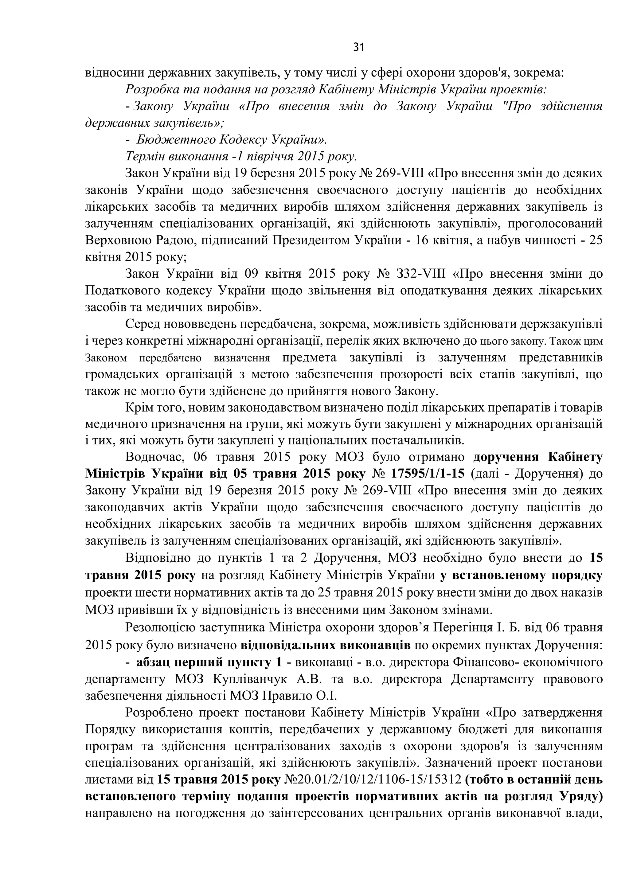 31
відносини державних закупівель, у тому числі у сфері охорони здоров'я, зокрема:
Розробка та подання на розгляд Кабінету Міністрів України проектів:
- Закону України «Про внесення змін до Закону України "Про здійснення
державних закупівель»;
- Бюджетного Кодексу України».
Термін виконання -1 півріччя 2015 року.
Закон України від 19 березня 2015 року № 269-VIII «Про внесення змін до деяких
законів України щодо забезпечення своєчасного доступу пацієнтів до необхідних
лікарських засобів та медичних виробів шляхом здійснення державних закупівель із
залученням спеціалізованих організацій, які здійснюють закупівлі», проголосований
Верховною Радою, підписаний Президентом України - 16 квітня, а набув чинності - 25
квітня 2015 року;
Закон України від 09 квітня 2015 року № З32-VIII «Про внесення зміни до
Податкового кодексу України щодо звільнення від оподаткування деяких лікарських
засобів та медичних виробів».
Серед нововведень передбачена, зокрема, можливість здійснювати держзакупівлі
і через конкретні міжнародні організації, перелік яких включено до цього закону. Також цим
Законом передбачено визначення предмета закупівлі із залученням представників
громадських організацій з метою забезпечення прозорості всіх етапів закупівлі, що
також не могло бути здійснене до прийняття нового Закону.
Крім того, новим законодавством визначено поділ лікарських препаратів і товарів
медичного призначення на групи, які можуть бути закуплені у міжнародних організацій
і тих, які можуть бути закуплені у національних постачальників.
Водночас, 06 травня 2015 року МОЗ було отримано доручення Кабінету
Міністрів України від 05 травня 2015 року № 17595/1/1-15 (далі - Доручення) до
Закону України від 19 березня 2015 року № 269-VIII «Про внесення змін до деяких
законодавчих актів України щодо забезпечення своєчасного доступу пацієнтів до
необхідних лікарських засобів та медичних виробів шляхом здійснення державних
закупівель із залученням спеціалізованих організацій, які здійснюють закупівлі».
Відповідно до пунктів 1 та 2 Доручення, МОЗ необхідно було внести до 15
травня 2015 року на розгляд Кабінету Міністрів України у встановленому порядку
проекти шести нормативних актів та до 25 травня 2015 року внести зміни до двох наказів
МОЗ привівши їх у відповідність із внесеними цим Законом змінами.
Резолюцією заступника Міністра охорони здоров’я Перегінця І. Б. від 06 травня
2015 року було визначено відповідальних виконавців по окремих пунктах Доручення:
- абзац перший пункту 1 - виконавці - в.о. директора Фінансово- економічного
департаменту МОЗ Купліванчук А.В. та в.о. директора Департаменту правового
забезпечення діяльності МОЗ Правило О.І.
Розроблено проект постанови Кабінету Міністрів України «Про затвердження
Порядку використання коштів, передбачених у державному бюджеті для виконання
програм та здійснення централізованих заходів з охорони здоров'я із залученням
спеціалізованих організацій, які здійснюють закупівлі». Зазначений проект постанови
листами від 15 травня 2015 року №20.01/2/10/12/1106-15/15312 (тобто в останній день
встановленого терміну подання проектів нормативних актів на розгляд Уряду)
направлено на погодження до заінтересованих центральних органів виконавчої влади,
 