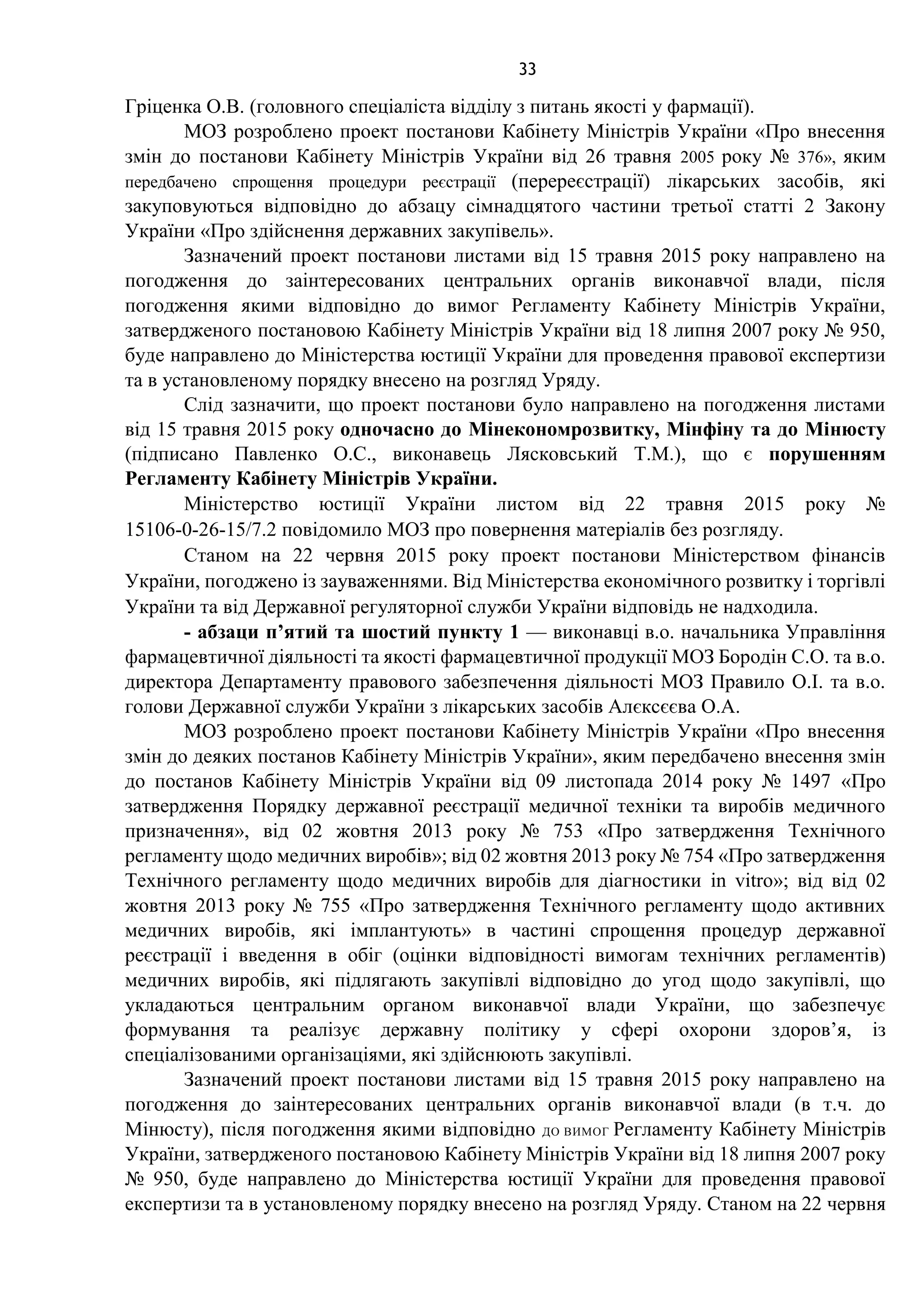 33
Гріценка О.В. (головного спеціаліста відділу з питань якості у фармації).
МОЗ розроблено проект постанови Кабінету Міністрів України «Про внесення
змін до постанови Кабінету Міністрів України від 26 травня 2005 року № 376», яким
передбачено спрощення процедури реєстрації (перереєстрації) лікарських засобів, які
закуповуються відповідно до абзацу сімнадцятого частини третьої статті 2 Закону
України «Про здійснення державних закупівель».
Зазначений проект постанови листами від 15 травня 2015 року направлено на
погодження до заінтересованих центральних органів виконавчої влади, після
погодження якими відповідно до вимог Регламенту Кабінету Міністрів України,
затвердженого постановою Кабінету Міністрів України від 18 липня 2007 року № 950,
буде направлено до Міністерства юстиції України для проведення правової експертизи
та в установленому порядку внесено на розгляд Уряду.
Слід зазначити, що проект постанови було направлено на погодження листами
від 15 травня 2015 року одночасно до Мінекономрозвитку, Мінфіну та до Мінюсту
(підписано Павленко О.С., виконавець Лясковський Т.М.), що є порушенням
Регламенту Кабінету Міністрів України.
Міністерство юстиції України листом від 22 травня 2015 року №
15106-0-26-15/7.2 повідомило МОЗ про повернення матеріалів без розгляду.
Станом на 22 червня 2015 року проект постанови Міністерством фінансів
України, погоджено із зауваженнями. Від Міністерства економічного розвитку і торгівлі
України та від Державної регуляторної служби України відповідь не надходила.
- абзаци п’ятий та шостий пункту 1 — виконавці в.о. начальника Управління
фармацевтичної діяльності та якості фармацевтичної продукції МОЗ Бородін С.О. та в.о.
директора Департаменту правового забезпечення діяльності МОЗ Правило О.І. та в.о.
голови Державної служби України з лікарських засобів Алєксєєва О.А.
МОЗ розроблено проект постанови Кабінету Міністрів України «Про внесення
змін до деяких постанов Кабінету Міністрів України», яким передбачено внесення змін
до постанов Кабінету Міністрів України від 09 листопада 2014 року № 1497 «Про
затвердження Порядку державної реєстрації медичної техніки та виробів медичного
призначення», від 02 жовтня 2013 року № 753 «Про затвердження Технічного
регламенту щодо медичних виробів»; від 02 жовтня 2013 року № 754 «Про затвердження
Технічного регламенту щодо медичних виробів для діагностики in vitro»; від від 02
жовтня 2013 року № 755 «Про затвердження Технічного регламенту щодо активних
медичних виробів, які імплантують» в частині спрощення процедур державної
реєстрації і введення в обіг (оцінки відповідності вимогам технічних регламентів)
медичних виробів, які підлягають закупівлі відповідно до угод щодо закупівлі, що
укладаються центральним органом виконавчої влади України, що забезпечує
формування та реалізує державну політику у сфері охорони здоров’я, із
спеціалізованими організаціями, які здійснюють закупівлі.
Зазначений проект постанови листами від 15 травня 2015 року направлено на
погодження до заінтересованих центральних органів виконавчої влади (в т.ч. до
Мінюсту), після погодження якими відповідно ДО ВИМОГ Регламенту Кабінету Міністрів
України, затвердженого постановою Кабінету Міністрів України від 18 липня 2007 року
№ 950, буде направлено до Міністерства юстиції України для проведення правової
експертизи та в установленому порядку внесено на розгляд Уряду. Станом на 22 червня
 