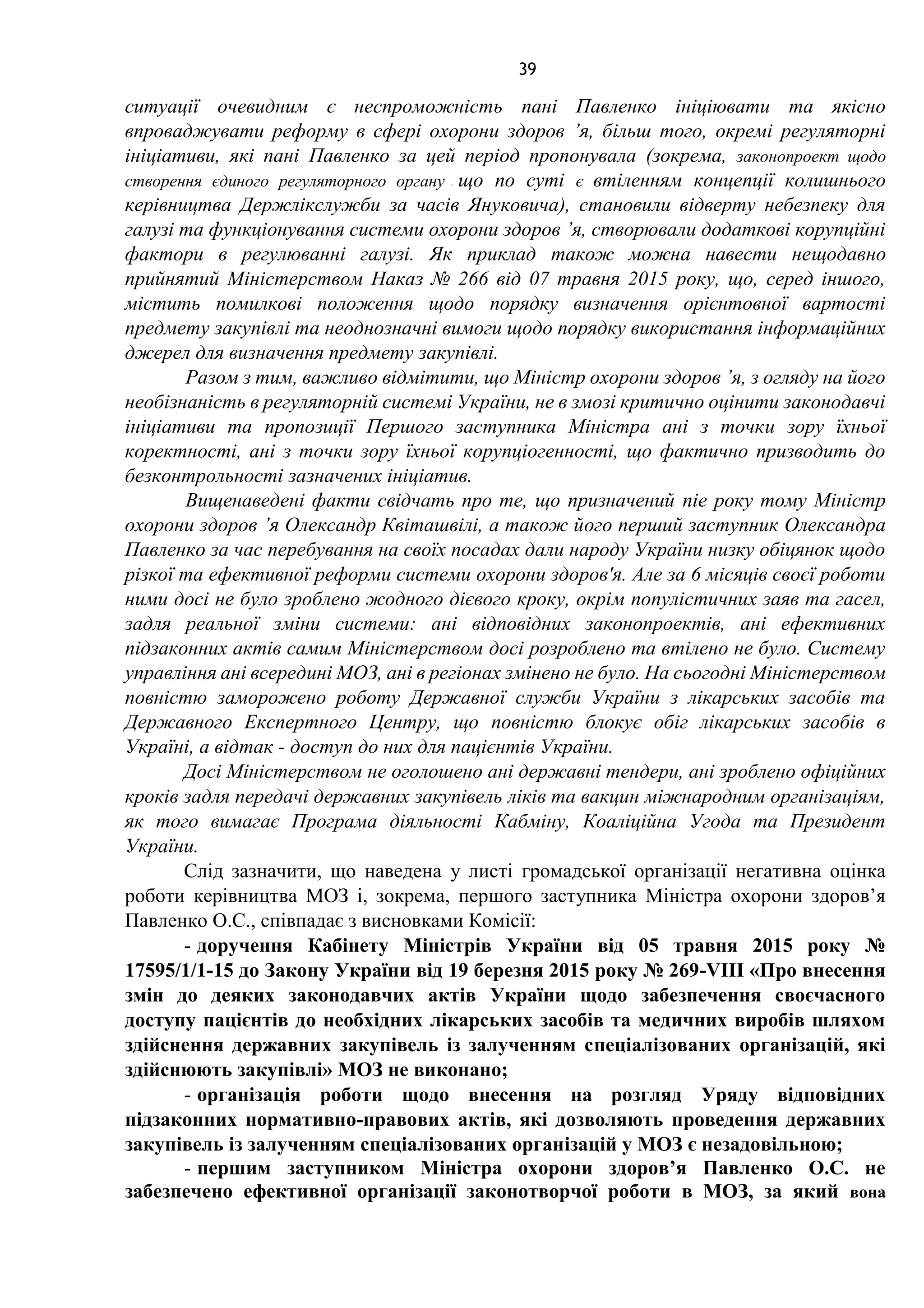 39
ситуації очевидним є неспроможність пані Павленко ініціювати та якісно
впроваджувати реформу в сфері охорони здоров ’я, більш того, окремі регуляторні
ініціативи, які пані Павленко за цей період пропонувала (зокрема, законопроект щодо
створення єдиного регуляторного органу - що по суті є втіленням концепції колишнього
керівництва Держлікслужби за часів Януковича), становили відверту небезпеку для
галузі та функціонування системи охорони здоров ’я, створювали додаткові корупційні
фактори в регулюванні галузі. Як приклад також можна навести нещодавно
прийнятий Міністерством Наказ № 266 від 07 травня 2015 року, що, серед іншого,
містить помилкові положення щодо порядку визначення орієнтовної вартості
предмету закупівлі та неоднозначні вимоги щодо порядку використання інформаційних
джерел для визначення предмету закупівлі.
Разом з тим, важливо відмітити, що Міністр охорони здоров ’я, з огляду на його
необізнаність в регуляторній системі України, не в змозі критично оцінити законодавчі
ініціативи та пропозиції Першого заступника Міністра ані з точки зору їхньої
коректності, ані з точки зору їхньої корупціогенності, що фактично призводить до
безконтрольності зазначених ініціатив.
Вищенаведені факти свідчать про те, що призначений nie року тому Міністр
охорони здоров ’я Олександр Квіташвілі, а також його перший заступник Олександра
Павленко за час перебування на своїх посадах дали народу України низку обіцянок щодо
різкої та ефективної реформи системи охорони здоров'я. Але за 6 місяців своєї роботи
ними досі не було зроблено жодного дієвого кроку, окрім популістичних заяв та гасел,
задля реальної зміни системи: ані відповідних законопроектів, ані ефективних
підзаконних актів самим Міністерством досі розроблено та втілено не було. Систему
управління ані всередині МОЗ, ані в регіонах змінено не було. На сьогодні Міністерством
повністю заморожено роботу Державної служби України з лікарських засобів та
Державного Експертного Центру, що повністю блокує обіг лікарських засобів в
Україні, а відтак - доступ до них для пацієнтів України.
Досі Міністерством не оголошено ані державні тендери, ані зроблено офіційних
кроків задля передачі державних закупівель ліків та вакцин міжнародним організаціям,
як того вимагає Програма діяльності Кабміну, Коаліційна Угода та Президент
України.
Слід зазначити, що наведена у листі громадської організації негативна оцінка
роботи керівництва МОЗ і, зокрема, першого заступника Міністра охорони здоров’я
Павленко О.С., співпадає з висновками Комісії:
- доручення Кабінету Міністрів України від 05 травня 2015 року №
17595/1/1-15 до Закону України від 19 березня 2015 року № 269-VIII «Про внесення
змін до деяких законодавчих актів України щодо забезпечення своєчасного
доступу пацієнтів до необхідних лікарських засобів та медичних виробів шляхом
здійснення державних закупівель із залученням спеціалізованих організацій, які
здійснюють закупівлі» МОЗ не виконано;
- організація роботи щодо внесення на розгляд Уряду відповідних
підзаконних нормативно-правових актів, які дозволяють проведення державних
закупівель із залученням спеціалізованих організацій у МОЗ є незадовільною;
- першим заступником Міністра охорони здоров’я Павленко О.С. не
забезпечено ефективної організації законотворчої роботи в МОЗ, за який вона
 