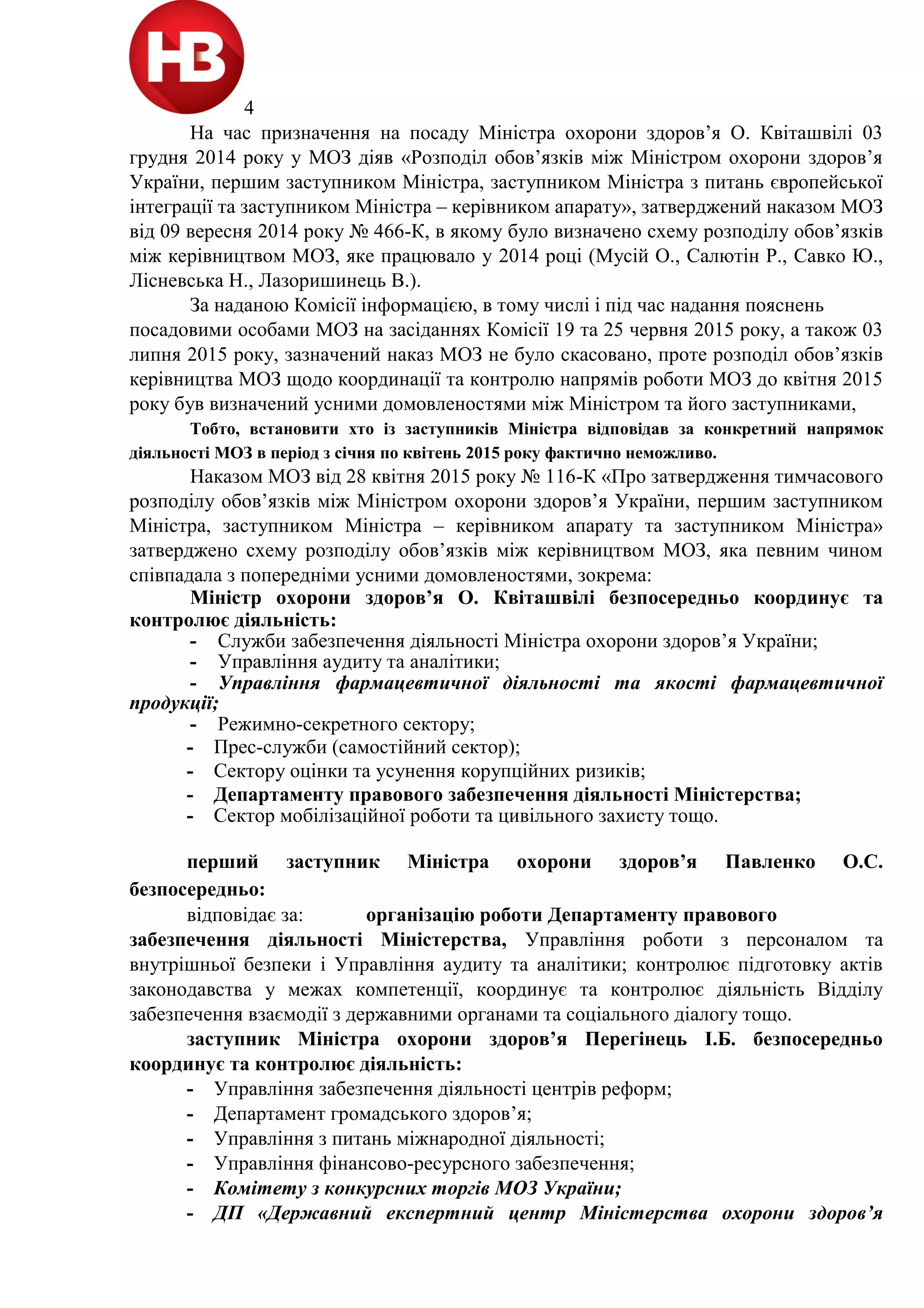 4
На час призначення на посаду Міністра охорони здоров’я О. Квіташвілі 03
грудня 2014 року у МОЗ діяв «Розподіл обов’язків між Міністром охорони здоров’я
України, першим заступником Міністра, заступником Міністра з питань європейської
інтеграції та заступником Міністра – керівником апарату», затверджений наказом МОЗ
від 09 вересня 2014 року № 466-К, в якому було визначено схему розподілу обов’язків
між керівництвом МОЗ, яке працювало у 2014 році (Мусій О., Салютін Р., Савко Ю.,
Лісневська Н., Лазоришинець В.).
За наданою Комісії інформацією, в тому числі і під час надання пояснень
посадовими особами МОЗ на засіданнях Комісії 19 та 25 червня 2015 року, а також 03
липня 2015 року, зазначений наказ МОЗ не було скасовано, проте розподіл обов’язків
керівництва МОЗ щодо координації та контролю напрямів роботи МОЗ до квітня 2015
року був визначений усними домовленостями між Міністром та його заступниками,
Тобто, встановити хто із заступників Міністра відповідав за конкретний напрямок
діяльності МОЗ в період з січня по квітень 2015 року фактично неможливо.
Наказом МОЗ від 28 квітня 2015 року № 116-К «Про затвердження тимчасового
розподілу обов’язків між Міністром охорони здоров’я України, першим заступником
Міністра, заступником Міністра – керівником апарату та заступником Міністра»
затверджено схему розподілу обов’язків між керівництвом МОЗ, яка певним чином
співпадала з попередніми усними домовленостями, зокрема:
Міністр охорони здоров’я О. Квіташвілі безпосередньо координує та
контролює діяльність:
- Служби забезпечення діяльності Міністра охорони здоров’я України;
- Управління аудиту та аналітики;
- Управління фармацевтичної діяльності та якості фармацевтичної
продукції;
- Режимно-секретного сектору;
- Прес-служби (самостійний сектор);
- Сектору оцінки та усунення корупційних ризиків;
- Департаменту правового забезпечення діяльності Міністерства;
- Сектор мобілізаційної роботи та цивільного захисту тощо.
перший заступник Міністра охорони здоров’я Павленко О.С.
безпосередньо:
відповідає за: організацію роботи Департаменту правового
забезпечення діяльності Міністерства, Управління роботи з персоналом та
внутрішньої безпеки і Управління аудиту та аналітики; контролює підготовку актів
законодавства у межах компетенції, координує та контролює діяльність Відділу
забезпечення взаємодії з державними органами та соціального діалогу тощо.
заступник Міністра охорони здоров’я Перегінець І.Б. безпосередньо
координує та контролює діяльність:
- Управління забезпечення діяльності центрів реформ;
- Департамент громадського здоров’я;
- Управління з питань міжнародної діяльності;
- Управління фінансово-ресурсного забезпечення;
- Комітету з конкурсних торгів МОЗ України;
- ДП «Державний експертний центр Міністерства охорони здоров’я
 