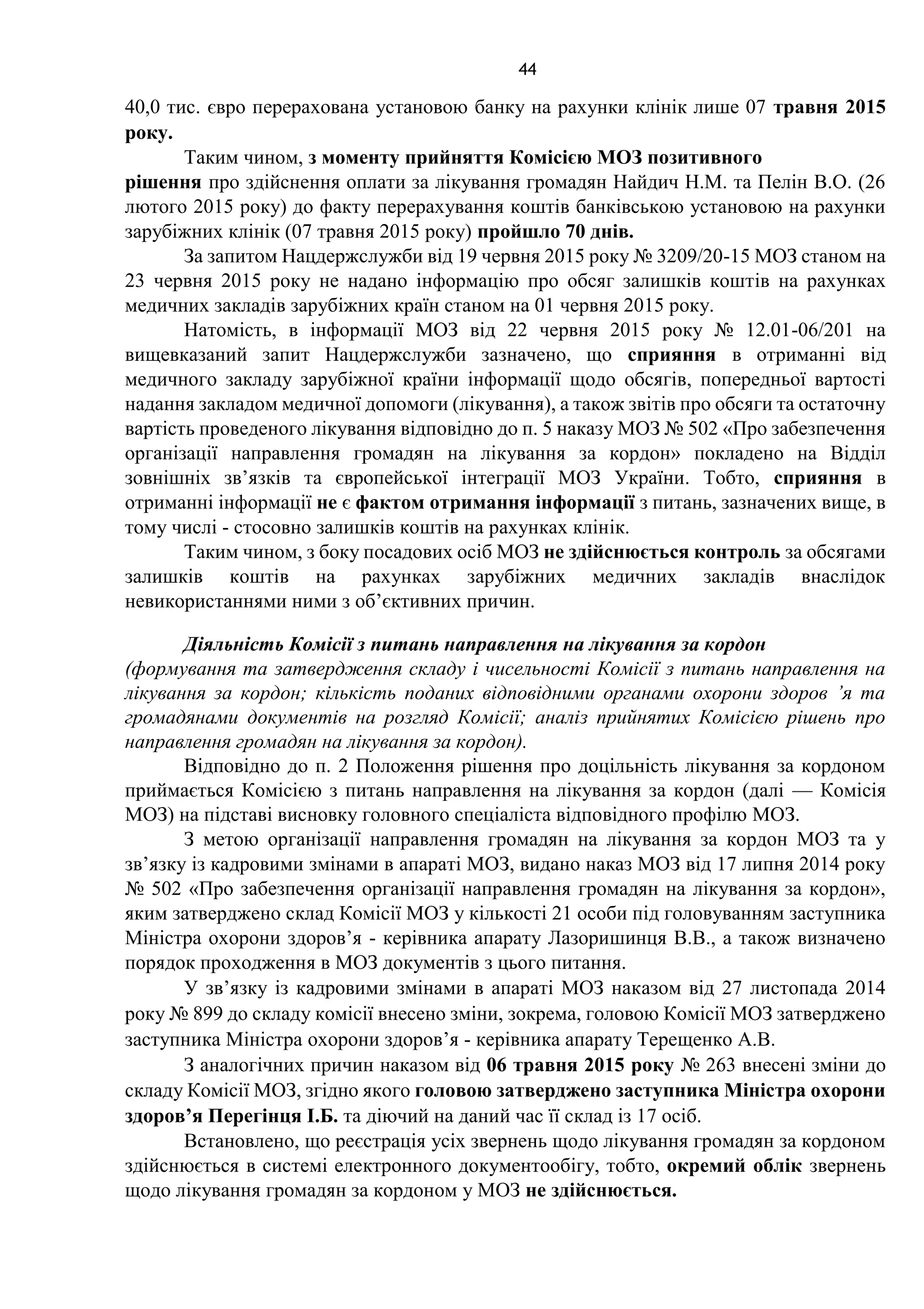 44
40,0 тис. євро перерахована установою банку на рахунки клінік лише 07 травня 2015
року.
Таким чином, з моменту прийняття Комісією МОЗ позитивного
рішення про здійснення оплати за лікування громадян Найдич Н.М. та Пелін В.О. (26
лютого 2015 року) до факту перерахування коштів банківською установою на рахунки
зарубіжних клінік (07 травня 2015 року) пройшло 70 днів.
За запитом Нацдержслужби від 19 червня 2015 року № 3209/20-15 МОЗ станом на
23 червня 2015 року не надано інформацію про обсяг залишків коштів на рахунках
медичних закладів зарубіжних країн станом на 01 червня 2015 року.
Натомість, в інформації МОЗ від 22 червня 2015 року № 12.01-06/201 на
вищевказаний запит Нацдержслужби зазначено, що сприяння в отриманні від
медичного закладу зарубіжної країни інформації щодо обсягів, попередньої вартості
надання закладом медичної допомоги (лікування), а також звітів про обсяги та остаточну
вартість проведеного лікування відповідно до п. 5 наказу МОЗ № 502 «Про забезпечення
організації направлення громадян на лікування за кордон» покладено на Відділ
зовнішніх зв’язків та європейської інтеграції МОЗ України. Тобто, сприяння в
отриманні інформації не є фактом отримання інформації з питань, зазначених вище, в
тому числі - стосовно залишків коштів на рахунках клінік.
Таким чином, з боку посадових осіб МОЗ не здійснюється контроль за обсягами
залишків коштів на рахунках зарубіжних медичних закладів внаслідок
невикористаннями ними з об’єктивних причин.
Діяльність Комісії з питань направлення на лікування за кордон
(формування та затвердження складу і чисельності Комісії з питань направлення на
лікування за кордон; кількість поданих відповідними органами охорони здоров ’я та
громадянами документів на розгляд Комісії; аналіз прийнятих Комісією рішень про
направлення громадян на лікування за кордон).
Відповідно до п. 2 Положення рішення про доцільність лікування за кордоном
приймається Комісією з питань направлення на лікування за кордон (далі — Комісія
МОЗ) на підставі висновку головного спеціаліста відповідного профілю МОЗ.
З метою організації направлення громадян на лікування за кордон МОЗ та у
зв’язку із кадровими змінами в апараті МОЗ, видано наказ МОЗ від 17 липня 2014 року
№ 502 «Про забезпечення організації направлення громадян на лікування за кордон»,
яким затверджено склад Комісії МОЗ у кількості 21 особи під головуванням заступника
Міністра охорони здоров’я - керівника апарату Лазоришинця В.В., а також визначено
порядок проходження в МОЗ документів з цього питання.
У зв’язку із кадровими змінами в апараті МОЗ наказом від 27 листопада 2014
року № 899 до складу комісії внесено зміни, зокрема, головою Комісії МОЗ затверджено
заступника Міністра охорони здоров’я - керівника апарату Терещенко А.В.
З аналогічних причин наказом від 06 травня 2015 року № 263 внесені зміни до
складу Комісії МОЗ, згідно якого головою затверджено заступника Міністра охорони
здоров’я Перегінця І.Б. та діючий на даний час її склад із 17 осіб.
Встановлено, що реєстрація усіх звернень щодо лікування громадян за кордоном
здійснюється в системі електронного документообігу, тобто, окремий облік звернень
щодо лікування громадян за кордоном у МОЗ не здійснюється.
 