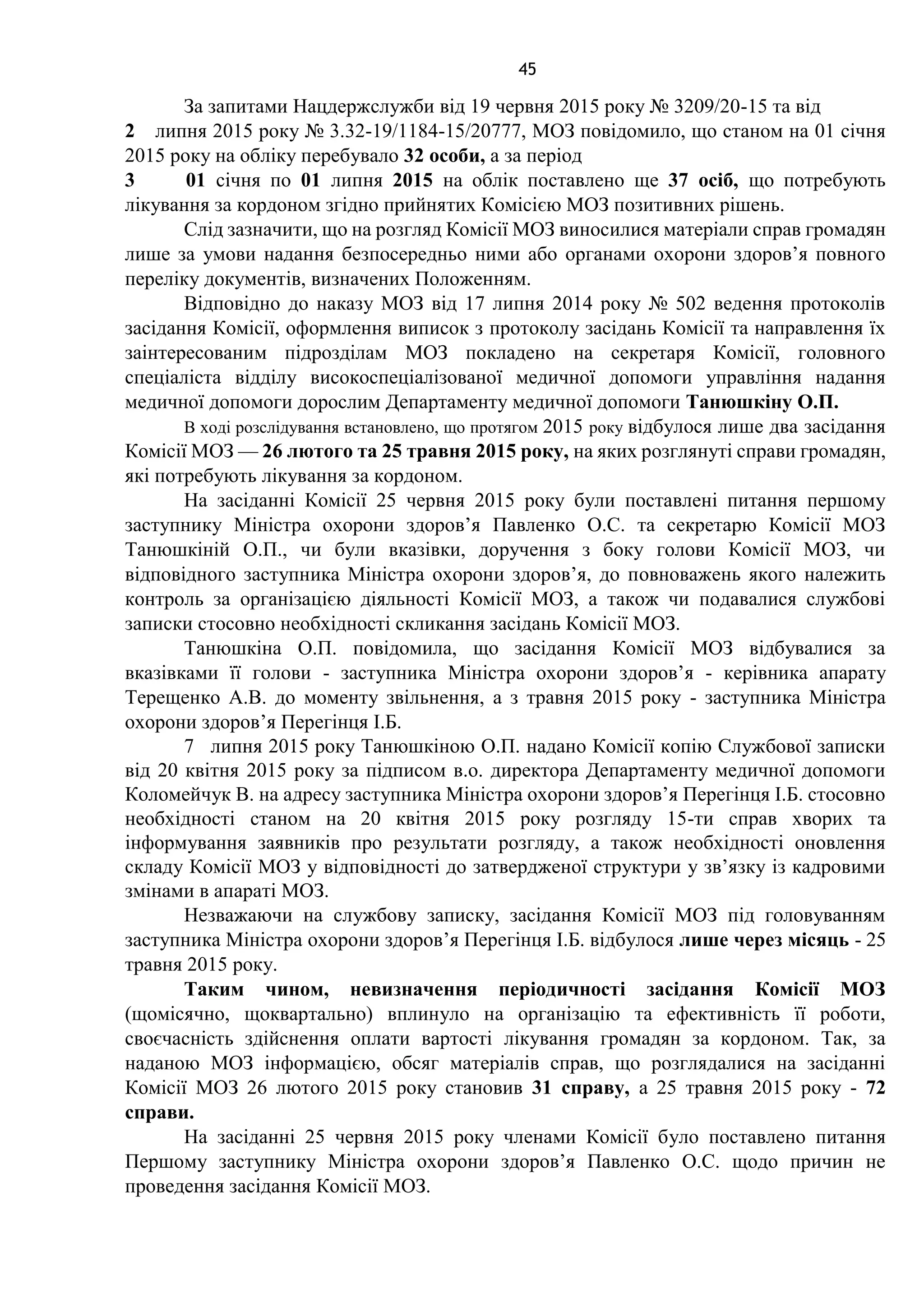 45
За запитами Нацдержслужби від 19 червня 2015 року № 3209/20-15 та від
2 липня 2015 року № 3.32-19/1184-15/20777, МОЗ повідомило, що станом на 01 січня
2015 року на обліку перебувало 32 особи, а за період
3 01 січня по 01 липня 2015 на облік поставлено ще 37 осіб, що потребують
лікування за кордоном згідно прийнятих Комісією МОЗ позитивних рішень.
Слід зазначити, що на розгляд Комісії МОЗ виносилися матеріали справ громадян
лише за умови надання безпосередньо ними або органами охорони здоров’я повного
переліку документів, визначених Положенням.
Відповідно до наказу МОЗ від 17 липня 2014 року № 502 ведення протоколів
засідання Комісії, оформлення виписок з протоколу засідань Комісії та направлення їх
заінтересованим підрозділам МОЗ покладено на секретаря Комісії, головного
спеціаліста відділу високоспеціалізованої медичної допомоги управління надання
медичної допомоги дорослим Департаменту медичної допомоги Танюшкіну О.П.
В ході розслідування встановлено, що протягом 2015 року відбулося лише два засідання
Комісії МОЗ — 26 лютого та 25 травня 2015 року, на яких розглянуті справи громадян,
які потребують лікування за кордоном.
На засіданні Комісії 25 червня 2015 року були поставлені питання першому
заступнику Міністра охорони здоров’я Павленко О.С. та секретарю Комісії МОЗ
Танюшкіній О.П., чи були вказівки, доручення з боку голови Комісії МОЗ, чи
відповідного заступника Міністра охорони здоров’я, до повноважень якого належить
контроль за організацією діяльності Комісії МОЗ, а також чи подавалися службові
записки стосовно необхідності скликання засідань Комісії МОЗ.
Танюшкіна О.П. повідомила, що засідання Комісії МОЗ відбувалися за
вказівками її голови - заступника Міністра охорони здоров’я - керівника апарату
Терещенко А.В. до моменту звільнення, а з травня 2015 року - заступника Міністра
охорони здоров’я Перегінця І.Б.
7 липня 2015 року Танюшкіною О.П. надано Комісії копію Службової записки
від 20 квітня 2015 року за підписом в.о. директора Департаменту медичної допомоги
Коломейчук В. на адресу заступника Міністра охорони здоров’я Перегінця І.Б. стосовно
необхідності станом на 20 квітня 2015 року розгляду 15-ти справ хворих та
інформування заявників про результати розгляду, а також необхідності оновлення
складу Комісії МОЗ у відповідності до затвердженої структури у зв’язку із кадровими
змінами в апараті МОЗ.
Незважаючи на службову записку, засідання Комісії МОЗ під головуванням
заступника Міністра охорони здоров’я Перегінця І.Б. відбулося лише через місяць - 25
травня 2015 року.
Таким чином, невизначення періодичності засідання Комісії МОЗ
(щомісячно, щоквартально) вплинуло на організацію та ефективність її роботи,
своєчасність здійснення оплати вартості лікування громадян за кордоном. Так, за
наданою МОЗ інформацією, обсяг матеріалів справ, що розглядалися на засіданні
Комісії МОЗ 26 лютого 2015 року становив 31 справу, а 25 травня 2015 року - 72
справи.
На засіданні 25 червня 2015 року членами Комісії було поставлено питання
Першому заступнику Міністра охорони здоров’я Павленко О.С. щодо причин не
проведення засідання Комісії МОЗ.
 