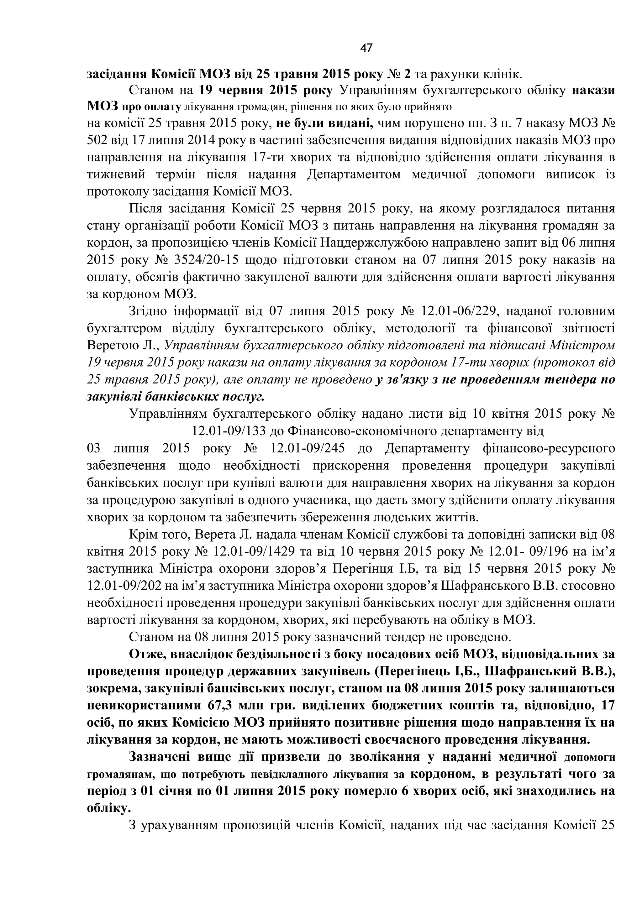 47
засідання Комісії МОЗ від 25 травня 2015 року № 2 та рахунки клінік.
Станом на 19 червня 2015 року Управлінням бухгалтерського обліку накази
МОЗ про оплату лікування громадян, рішення по яких було прийнято
на комісії 25 травня 2015 року, не були видані, чим порушено пп. З п. 7 наказу МОЗ №
502 від 17 липня 2014 року в частині забезпечення видання відповідних наказів МОЗ про
направлення на лікування 17-ти хворих та відповідно здійснення оплати лікування в
тижневий термін після надання Департаментом медичної допомоги виписок із
протоколу засідання Комісії МОЗ.
Після засідання Комісії 25 червня 2015 року, на якому розглядалося питання
стану організації роботи Комісії МОЗ з питань направлення на лікування громадян за
кордон, за пропозицією членів Комісії Нацдержслужбою направлено запит від 06 липня
2015 року № 3524/20-15 щодо підготовки станом на 07 липня 2015 року наказів на
оплату, обсягів фактично закупленої валюти для здійснення оплати вартості лікування
за кордоном МОЗ.
Згідно інформації від 07 липня 2015 року № 12.01-06/229, наданої головним
бухгалтером відділу бухгалтерського обліку, методології та фінансової звітності
Веретою Л., Управлінням бухгалтерського обліку підготовлені та підписані Міністром
19 червня 2015 року накази на оплату лікування за кордоном 17-ти хворих (протокол від
25 травня 2015 року), але оплату не проведено у зв'язку з не проведенням тендера по
закупівлі банківських послуг.
Управлінням бухгалтерського обліку надано листи від 10 квітня 2015 року №
12.01-09/133 до Фінансово-економічного департаменту від
03 липня 2015 року № 12.01-09/245 до Департаменту фінансово-ресурсного
забезпечення щодо необхідності прискорення проведення процедури закупівлі
банківських послуг при купівлі валюти для направлення хворих на лікування за кордон
за процедурою закупівлі в одного учасника, що дасть змогу здійснити оплату лікування
хворих за кордоном та забезпечить збереження людських життів.
Крім того, Верета Л. надала членам Комісії службові та доповідні записки від 08
квітня 2015 року № 12.01-09/1429 та від 10 червня 2015 року № 12.01- 09/196 на ім’я
заступника Міністра охорони здоров’я Перегінця І.Б, та від 15 червня 2015 року №
12.01-09/202 на ім’я заступника Міністра охорони здоров’я Шафранського В.В. стосовно
необхідності проведення процедури закупівлі банківських послуг для здійснення оплати
вартості лікування за кордоном, хворих, які перебувають на обліку в МОЗ.
Станом на 08 липня 2015 року зазначений тендер не проведено.
Отже, внаслідок бездіяльності з боку посадових осіб МОЗ, відповідальних за
проведення процедур державних закупівель (Перегінець І,Б., Шафранський В.В.),
зокрема, закупівлі банківських послуг, станом на 08 липня 2015 року залишаються
невикористаними 67,3 млн гри. виділених бюджетних коштів та, відповідно, 17
осіб, по яких Комісією МОЗ прийнято позитивне рішення щодо направлення їх на
лікування за кордон, не мають можливості своєчасного проведення лікування.
Зазначені вище дії призвели до зволікання у наданні медичної допомоги
громадянам, що потребують невідкладного лікування за кордоном, в результаті чого за
період з 01 січня по 01 липня 2015 року померло 6 хворих осіб, які знаходились на
обліку.
З урахуванням пропозицій членів Комісії, наданих під час засідання Комісії 25
 