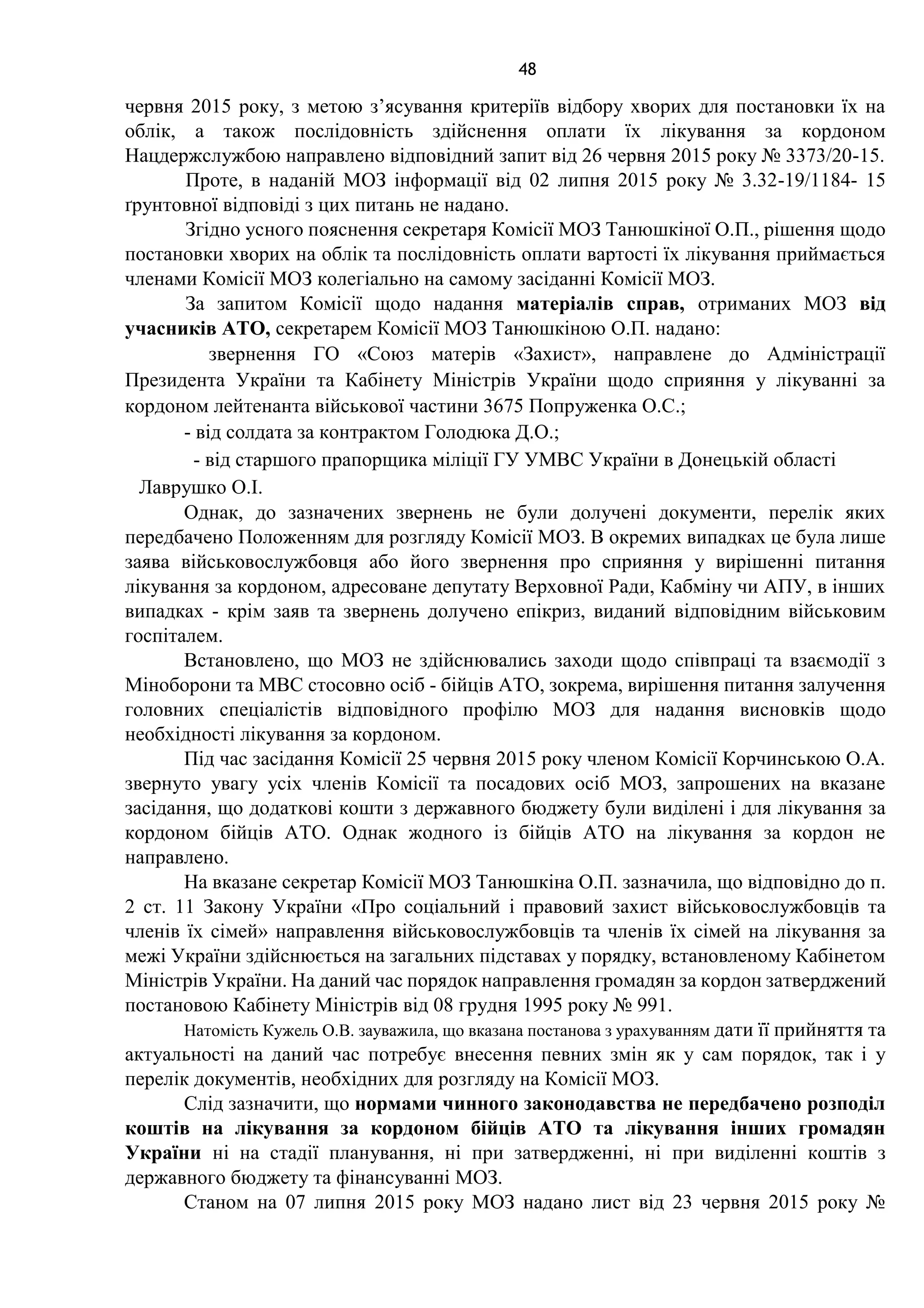 48
червня 2015 року, з метою з’ясування критеріїв відбору хворих для постановки їх на
облік, а також послідовність здійснення оплати їх лікування за кордоном
Нацдержслужбою направлено відповідний запит від 26 червня 2015 року № 3373/20-15.
Проте, в наданій МОЗ інформації від 02 липня 2015 року № 3.32-19/1184- 15
ґрунтовної відповіді з цих питань не надано.
Згідно усного пояснення секретаря Комісії МОЗ Танюшкіної О.П., рішення щодо
постановки хворих на облік та послідовність оплати вартості їх лікування приймається
членами Комісії МОЗ колегіально на самому засіданні Комісії МОЗ.
За запитом Комісії щодо надання матеріалів справ, отриманих МОЗ від
учасників АТО, секретарем Комісії МОЗ Танюшкіною О.П. надано:
звернення ГО «Союз матерів «Захист», направлене до Адміністрації
Президента України та Кабінету Міністрів України щодо сприяння у лікуванні за
кордоном лейтенанта військової частини 3675 Попруженка О.С.;
- від солдата за контрактом Голодюка Д.О.;
- від старшого прапорщика міліції ГУ УМВС України в Донецькій області
Лаврушко О.І.
Однак, до зазначених звернень не були долучені документи, перелік яких
передбачено Положенням для розгляду Комісії МОЗ. В окремих випадках це була лише
заява військовослужбовця або його звернення про сприяння у вирішенні питання
лікування за кордоном, адресоване депутату Верховної Ради, Кабміну чи АПУ, в інших
випадках - крім заяв та звернень долучено епікриз, виданий відповідним військовим
госпіталем.
Встановлено, що МОЗ не здійснювались заходи щодо співпраці та взаємодії з
Міноборони та МВС стосовно осіб - бійців АТО, зокрема, вирішення питання залучення
головних спеціалістів відповідного профілю МОЗ для надання висновків щодо
необхідності лікування за кордоном.
Під час засідання Комісії 25 червня 2015 року членом Комісії Корчинською О.А.
звернуто увагу усіх членів Комісії та посадових осіб МОЗ, запрошених на вказане
засідання, що додаткові кошти з державного бюджету були виділені і для лікування за
кордоном бійців АТО. Однак жодного із бійців АТО на лікування за кордон не
направлено.
На вказане секретар Комісії МОЗ Танюшкіна О.П. зазначила, що відповідно до п.
2 ст. 11 Закону України «Про соціальний і правовий захист військовослужбовців та
членів їх сімей» направлення військовослужбовців та членів їх сімей на лікування за
межі України здійснюється на загальних підставах у порядку, встановленому Кабінетом
Міністрів України. На даний час порядок направлення громадян за кордон затверджений
постановою Кабінету Міністрів від 08 грудня 1995 року № 991.
Натомість Кужель О.В. зауважила, що вказана постанова з урахуванням дати її прийняття та
актуальності на даний час потребує внесення певних змін як у сам порядок, так і у
перелік документів, необхідних для розгляду на Комісії МОЗ.
Слід зазначити, що нормами чинного законодавства не передбачено розподіл
коштів на лікування за кордоном бійців АТО та лікування інших громадян
України ні на стадії планування, ні при затвердженні, ні при виділенні коштів з
державного бюджету та фінансуванні МОЗ.
Станом на 07 липня 2015 року МОЗ надано лист від 23 червня 2015 року №
 