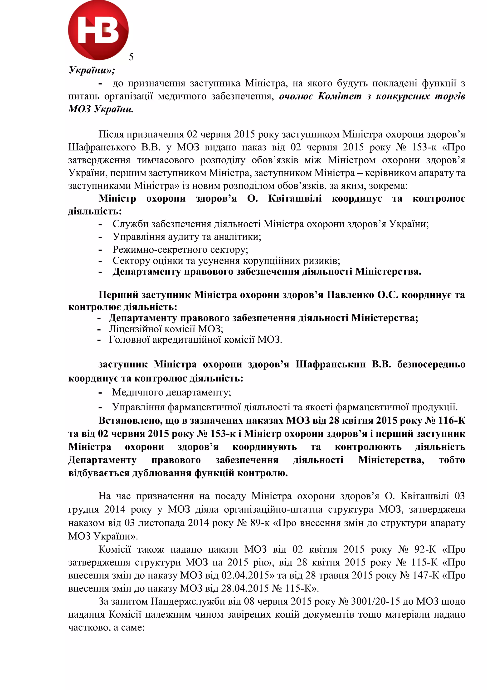 5
України»;
- до призначення заступника Міністра, на якого будуть покладені функції з
питань організації медичного забезпечення, очолює Комітет з конкурсних торгів
МОЗ України.
Після призначення 02 червня 2015 року заступником Міністра охорони здоров’я
Шафранського В.В. у МОЗ видано наказ від 02 червня 2015 року № 153-к «Про
затвердження тимчасового розподілу обов’язків між Міністром охорони здоров’я
України, першим заступником Міністра, заступником Міністра – керівником апарату та
заступниками Міністра» із новим розподілом обов’язків, за яким, зокрема:
Міністр охорони здоров’я О. Квіташвілі координує та контролює
діяльність:
- Служби забезпечення діяльності Міністра охорони здоров’я України;
- Управління аудиту та аналітики;
- Режимно-секретного сектору;
- Сектору оцінки та усунення корупційних ризиків;
- Департаменту правового забезпечення діяльності Міністерства.
Перший заступник Міністра охорони здоров’я Павленко О.С. координує та
контролює діяльність:
- Департаменту правового забезпечення діяльності Міністерства;
- Ліцензійної комісії МОЗ;
- Головної акредитаційної комісії МОЗ.
заступник Міністра охорони здоров’я Шафранськнн В.В. безпосередньо
координує та контролює діяльність:
- Медичного департаменту;
- Управління фармацевтичної діяльності та якості фармацевтичної продукції.
Встановлено, що в зазначених наказах МОЗ від 28 квітня 2015 року № 116-К
та від 02 червня 2015 року № 153-к і Міністр охорони здоров’я і перший заступник
Міністра охорони здоров’я координують та контролюють діяльність
Департаменту правового забезпечення діяльності Міністерства, тобто
відбувається дублювання функцій контролю.
На час призначення на посаду Міністра охорони здоров’я О. Квіташвілі 03
грудня 2014 року у МОЗ діяла організаційно-штатна структура МОЗ, затверджена
наказом від 03 листопада 2014 року № 89-к «Про внесення змін до структури апарату
МОЗ України».
Комісії також надано накази МОЗ від 02 квітня 2015 року № 92-К «Про
затвердження структури МОЗ на 2015 рік», від 28 квітня 2015 року № 115-К «Про
внесення змін до наказу МОЗ від 02.04.2015» та від 28 травня 2015 року № 147-К «Про
внесення змін до наказу МОЗ від 28.04.2015 № 115-К».
За запитом Нацдержслужби від 08 червня 2015 року № 3001/20-15 до МОЗ щодо
надання Комісії належним чином завірених копій документів тощо матеріали надано
частково, а саме:
 