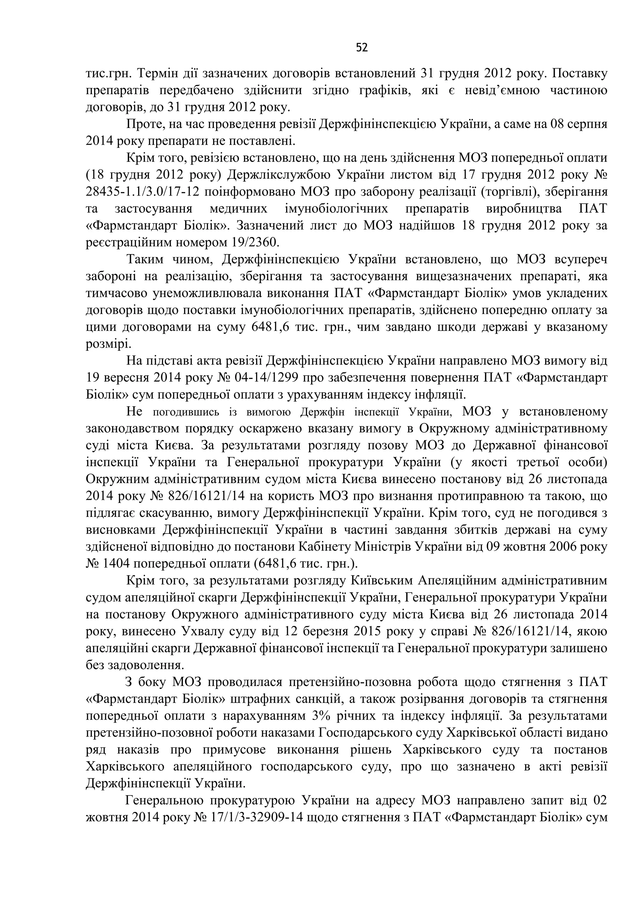52
тис.грн. Термін дії зазначених договорів встановлений 31 грудня 2012 року. Поставку
препаратів передбачено здійснити згідно графіків, які є невід’ємною частиною
договорів, до 31 грудня 2012 року.
Проте, на час проведення ревізії Держфінінспекцією України, а саме на 08 серпня
2014 року препарати не поставлені.
Крім того, ревізією встановлено, що на день здійснення МОЗ попередньої оплати
(18 грудня 2012 року) Держлікслужбою України листом від 17 грудня 2012 року №
28435-1.1/3.0/17-12 поінформовано МОЗ про заборону реалізації (торгівлі), зберігання
та застосування медичних імунобіологічних препаратів виробництва ПАТ
«Фармстандарт Біолік». Зазначений лист до МОЗ надійшов 18 грудня 2012 року за
реєстраційним номером 19/2360.
Таким чином, Держфінінспекцією України встановлено, що МОЗ всупереч
забороні на реалізацію, зберігання та застосування вищезазначених препараті, яка
тимчасово унеможливлювала виконання ПАТ «Фармстандарт Біолік» умов укладених
договорів щодо поставки імунобіологічних препаратів, здійснено попередню оплату за
цими договорами на суму 6481,6 тис. грн., чим завдано шкоди державі у вказаному
розмірі.
На підставі акта ревізії Держфінінспекцією України направлено МОЗ вимогу від
19 вересня 2014 року № 04-14/1299 про забезпечення повернення ПАТ «Фармстандарт
Біолік» сум попередньої оплати з урахуванням індексу інфляції.
Не погодившись із вимогою Держфін інспекції України, МОЗ у встановленому
законодавством порядку оскаржено вказану вимогу в Окружному адміністративному
суді міста Києва. За результатами розгляду позову МОЗ до Державної фінансової
інспекції України та Генеральної прокуратури України (у якості третьої особи)
Окружним адміністративним судом міста Києва винесено постанову від 26 листопада
2014 року № 826/16121/14 на користь МОЗ про визнання протиправною та такою, що
підлягає скасуванню, вимогу Держфінінспекції України. Крім того, суд не погодився з
висновками Держфінінспекції України в частині завдання збитків державі на суму
здійсненої відповідно до постанови Кабінету Міністрів України від 09 жовтня 2006 року
№ 1404 попередньої оплати (6481,6 тис. грн.).
Крім того, за результатами розгляду Київським Апеляційним адміністративним
судом апеляційної скарги Держфінінспекції України, Генеральної прокуратури України
на постанову Окружного адміністративного суду міста Києва від 26 листопада 2014
року, винесено Ухвалу суду від 12 березня 2015 року у справі № 826/16121/14, якою
апеляційні скарги Державної фінансової інспекції та Генеральної прокуратури залишено
без задоволення.
З боку МОЗ проводилася претензійно-позовна робота щодо стягнення з ПАТ
«Фармстандарт Біолік» штрафних санкцій, а також розірвання договорів та стягнення
попередньої оплати з нарахуванням 3% річних та індексу інфляції. За результатами
претензійно-позовної роботи наказами Господарського суду Харківської області видано
ряд наказів про примусове виконання рішень Харківського суду та постанов
Харківського апеляційного господарського суду, про що зазначено в акті ревізії
Держфінінспекції України.
Генеральною прокуратурою України на адресу МОЗ направлено запит від 02
жовтня 2014 року № 17/1/3-32909-14 щодо стягнення з ПАТ «Фармстандарт Біолік» сум
 