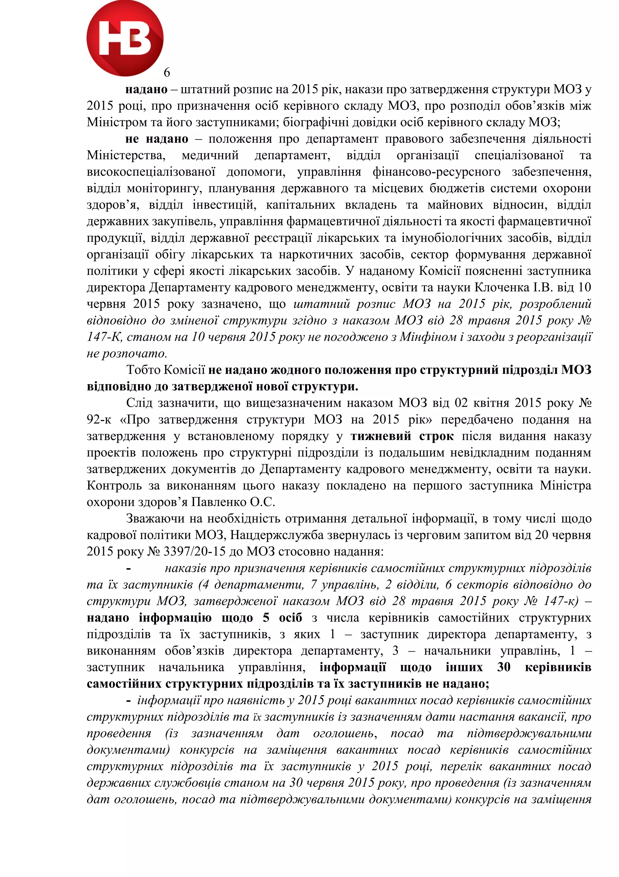 6
надано – штатний розпис на 2015 рік, накази про затвердження структури МОЗ у
2015 році, про призначення осіб керівного складу МОЗ, про розподіл обов’язків між
Міністром та його заступниками; біографічні довідки осіб керівного складу МОЗ;
не надано – положення про департамент правового забезпечення діяльності
Міністерства, медичний департамент, відділ організації спеціалізованої та
високоспеціалізованої допомоги, управління фінансово-ресурсного забезпечення,
відділ моніторингу, планування державного та місцевих бюджетів системи охорони
здоров’я, відділ інвестицій, капітальних вкладень та майнових відносин, відділ
державних закупівель, управління фармацевтичної діяльності та якості фармацевтичної
продукції, відділ державної реєстрації лікарських та імунобіологічних засобів, відділ
організації обігу лікарських та наркотичних засобів, сектор формування державної
політики у сфері якості лікарських засобів. У наданому Комісії поясненні заступника
директора Департаменту кадрового менеджменту, освіти та науки Клоченка І.В. від 10
червня 2015 року зазначено, що штатний розпис МОЗ на 2015 рік, розроблений
відповідно до зміненої структури згідно з наказом МОЗ від 28 травня 2015 року №
147-К, станом на 10 червня 2015 року не погоджено з Мінфіном і заходи з реорганізації
не розпочато.
Тобто Комісії не надано жодного положення про структурний підрозділ МОЗ
відповідно до затвердженої нової структури.
Слід зазначити, що вищезазначеним наказом МОЗ від 02 квітня 2015 року №
92-к «Про затвердження структури МОЗ на 2015 рік» передбачено подання на
затвердження у встановленому порядку у тижневий строк після видання наказу
проектів положень про структурні підрозділи із подальшим невідкладним поданням
затверджених документів до Департаменту кадрового менеджменту, освіти та науки.
Контроль за виконанням цього наказу покладено на першого заступника Міністра
охорони здоров’я Павленко О.С.
Зважаючи на необхідність отримання детальної інформації, в тому числі щодо
кадрової політики МОЗ, Нацдержслужба звернулась із черговим запитом від 20 червня
2015 року № 3397/20-15 до МОЗ стосовно надання:
- наказів про призначення керівників самостійних структурних підрозділів
та їх заступників (4 департаменти, 7 управлінь, 2 відділи, 6 секторів відповідно до
структури МОЗ, затвердженої наказом МОЗ від 28 травня 2015 року № 147-к) –
надано інформацію щодо 5 осіб з числа керівників самостійних структурних
підрозділів та їх заступників, з яких 1 – заступник директора департаменту, з
виконанням обов’язків директора департаменту, 3 – начальники управлінь, 1 –
заступник начальника управління, інформації щодо інших 30 керівників
самостійних структурних підрозділів та їх заступників не надано;
- інформації про наявність у 2015 році вакантних посад керівників самостійних
структурних підрозділів та їх заступників із зазначенням дати настання вакансії, про
проведення (із зазначенням дат оголошень, посад та підтверджувальними
документами) конкурсів на заміщення вакантних посад керівників самостійних
структурних підрозділів та їх заступників у 2015 році, перелік вакантних посад
державних службовців станом на 30 червня 2015 року, про проведення (із зазначенням
дат оголошень, посад та підтверджувальними документами) конкурсів на заміщення
 