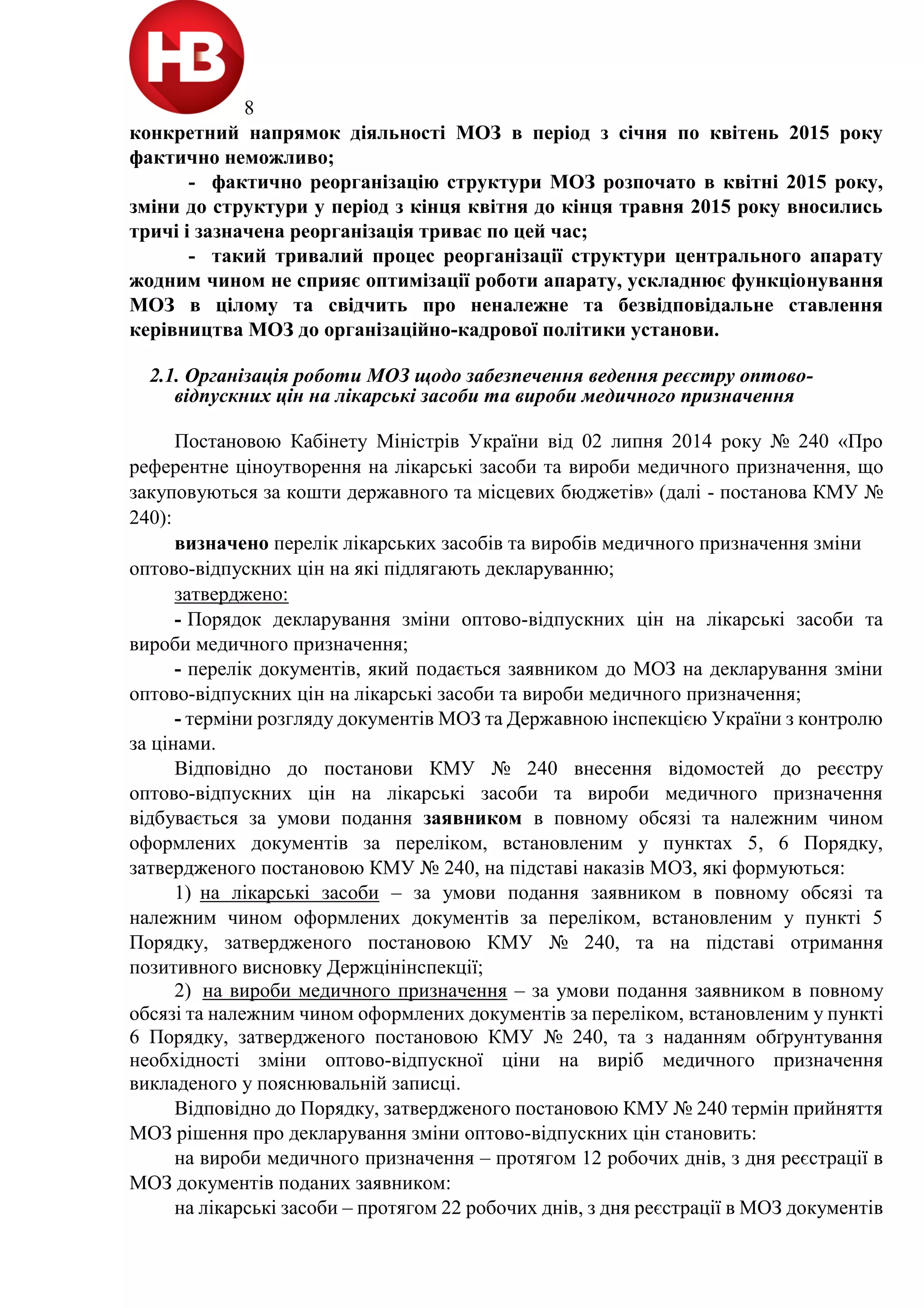8
конкретний напрямок діяльності МОЗ в період з січня по квітень 2015 року
фактично неможливо;
- фактично реорганізацію структури МОЗ розпочато в квітні 2015 року,
зміни до структури у період з кінця квітня до кінця травня 2015 року вносились
тричі і зазначена реорганізація триває по цей час;
- такий тривалий процес реорганізації структури центрального апарату
жодним чином не сприяє оптимізації роботи апарату, ускладнює функціонування
МОЗ в цілому та свідчить про неналежне та безвідповідальне ставлення
керівництва МОЗ до організаційно-кадрової політики установи.
2.1. Організація роботи МОЗ щодо забезпечення ведення реєстру оптово-
відпускних цін на лікарські засоби та вироби медичного призначення
Постановою Кабінету Міністрів України від 02 липня 2014 року № 240 «Про
референтне ціноутворення на лікарські засоби та вироби медичного призначення, що
закуповуються за кошти державного та місцевих бюджетів» (далі - постанова КМУ №
240):
визначено перелік лікарських засобів та виробів медичного призначення зміни
оптово-відпускних цін на які підлягають декларуванню;
затверджено:
- Порядок декларування зміни оптово-відпускних цін на лікарські засоби та
вироби медичного призначення;
- перелік документів, який подається заявником до МОЗ на декларування зміни
оптово-відпускних цін на лікарські засоби та вироби медичного призначення;
- терміни розгляду документів МОЗ та Державною інспекцією України з контролю
за цінами.
Відповідно до постанови КМУ № 240 внесення відомостей до реєстру
оптово-відпускних цін на лікарські засоби та вироби медичного призначення
відбувається за умови подання заявником в повному обсязі та належним чином
оформлених документів за переліком, встановленим у пунктах 5, 6 Порядку,
затвердженого постановою КМУ № 240, на підставі наказів МОЗ, які формуються:
1) на лікарські засоби – за умови подання заявником в повному обсязі та
належним чином оформлених документів за переліком, встановленим у пункті 5
Порядку, затвердженого постановою КМУ № 240, та на підставі отримання
позитивного висновку Держцінінспекції;
2) на вироби медичного призначення – за умови подання заявником в повному
обсязі та належним чином оформлених документів за переліком, встановленим у пункті
6 Порядку, затвердженого постановою КМУ № 240, та з наданням обґрунтування
необхідності зміни оптово-відпускної ціни на виріб медичного призначення
викладеного у пояснювальній записці.
Відповідно до Порядку, затвердженого постановою КМУ № 240 термін прийняття
МОЗ рішення про декларування зміни оптово-відпускних цін становить:
на вироби медичного призначення – протягом 12 робочих днів, з дня реєстрації в
МОЗ документів поданих заявником:
на лікарські засоби – протягом 22 робочих днів, з дня реєстрації в МОЗ документів
 