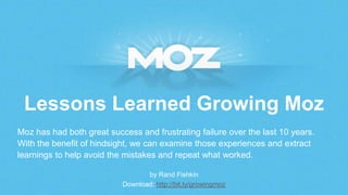 Lessons Learned Growing Moz
by Rand Fishkin
Download: http://bit.ly/growingmoz
Moz has had both great success and frustrating failure over the last 10 years.
With the benefit of hindsight, we can examine those experiences and extract
learnings to help avoid the mistakes and repeat what worked.
 