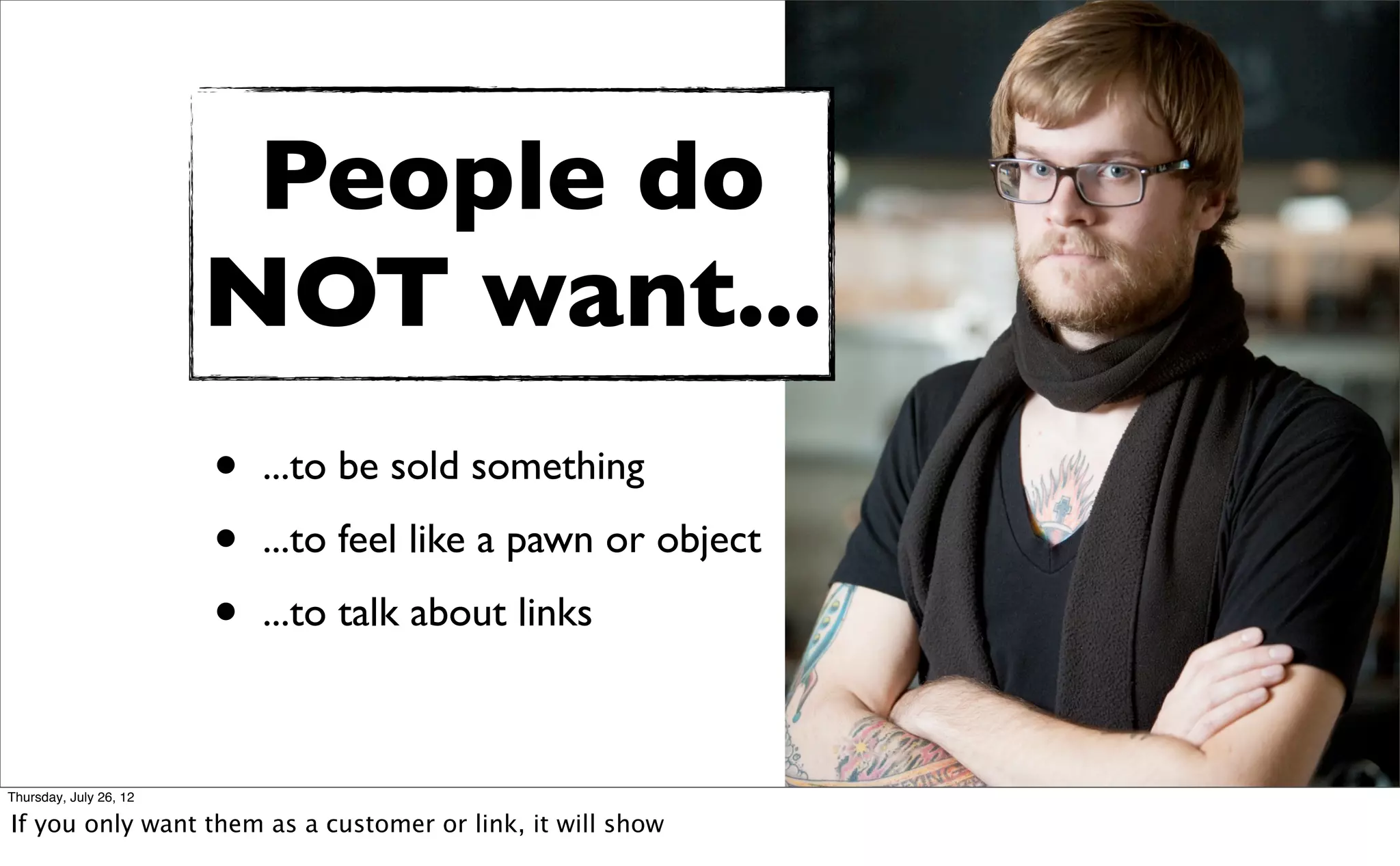 People do
                        NOT want...
                        •   ...to be sold something

                        •   ...to feel like a pawn or object

                        •   ...to talk about links



Thursday, July 26, 12

If you only want them as a customer or link, it will show
 
