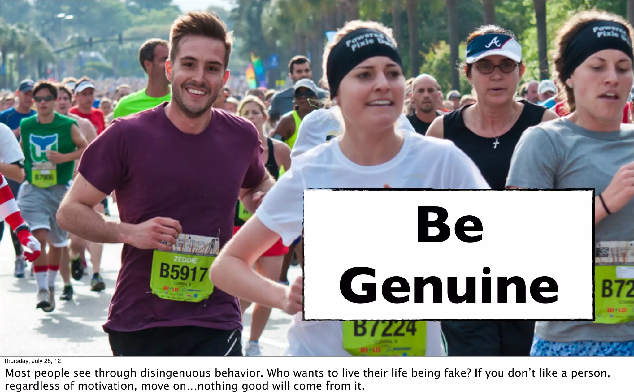 Be
                                                               Genuine
Thursday, July 26, 12

Most people see through disingenuous behavior. Who wants to live their life being fake? If you don’t like a person,
regardless of motivation, move on…nothing good will come from it.
 