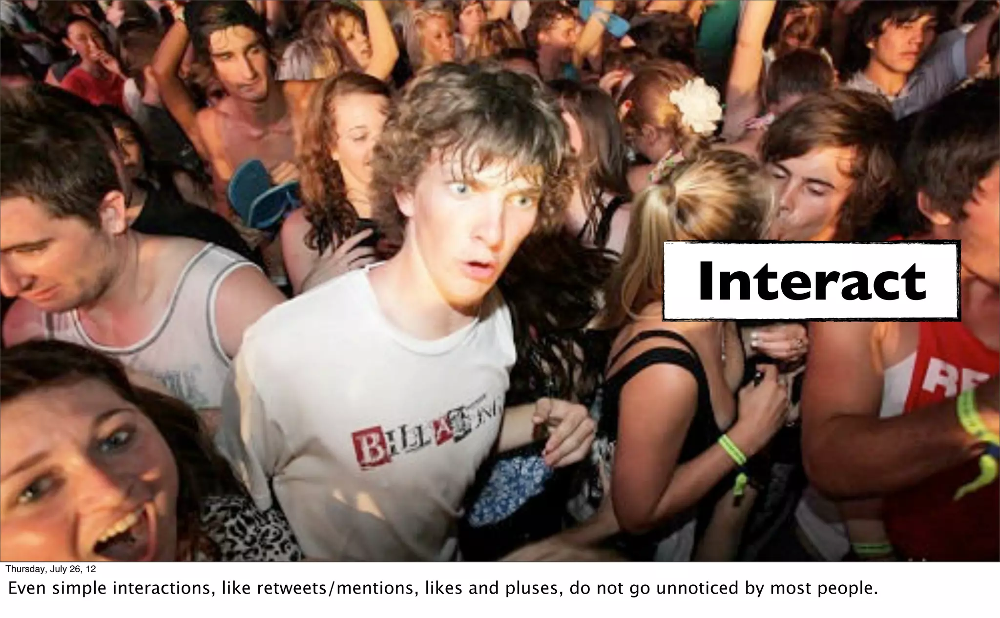 Interact



Thursday, July 26, 12

Even simple interactions, like retweets/mentions, likes and pluses, do not go unnoticed by most people.
 