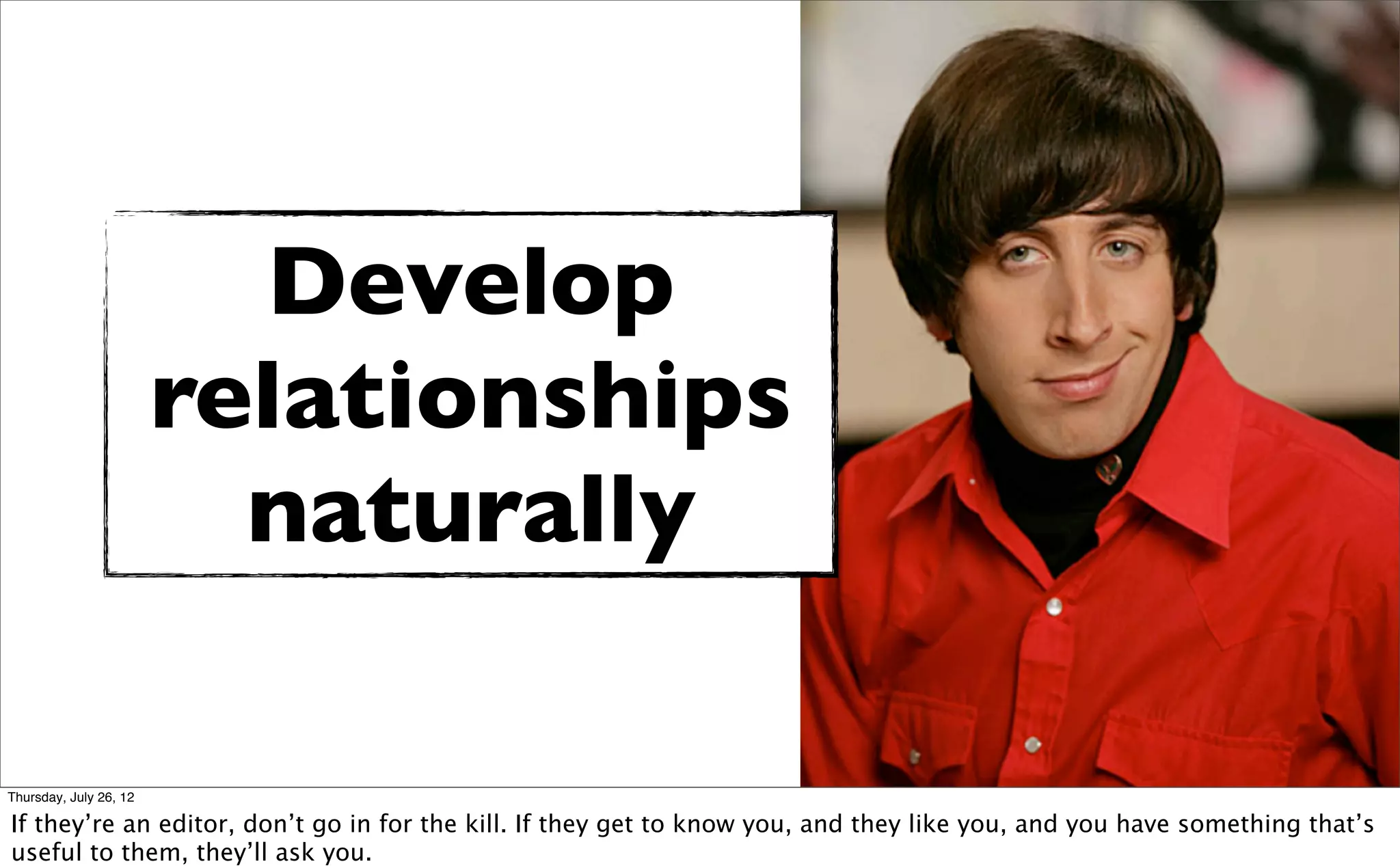 Develop
                        relationships
                          naturally

Thursday, July 26, 12

If they’re an editor, don’t go in for the kill. If they get to know you, and they like you, and you have something that’s
useful to them, they’ll ask you.
 