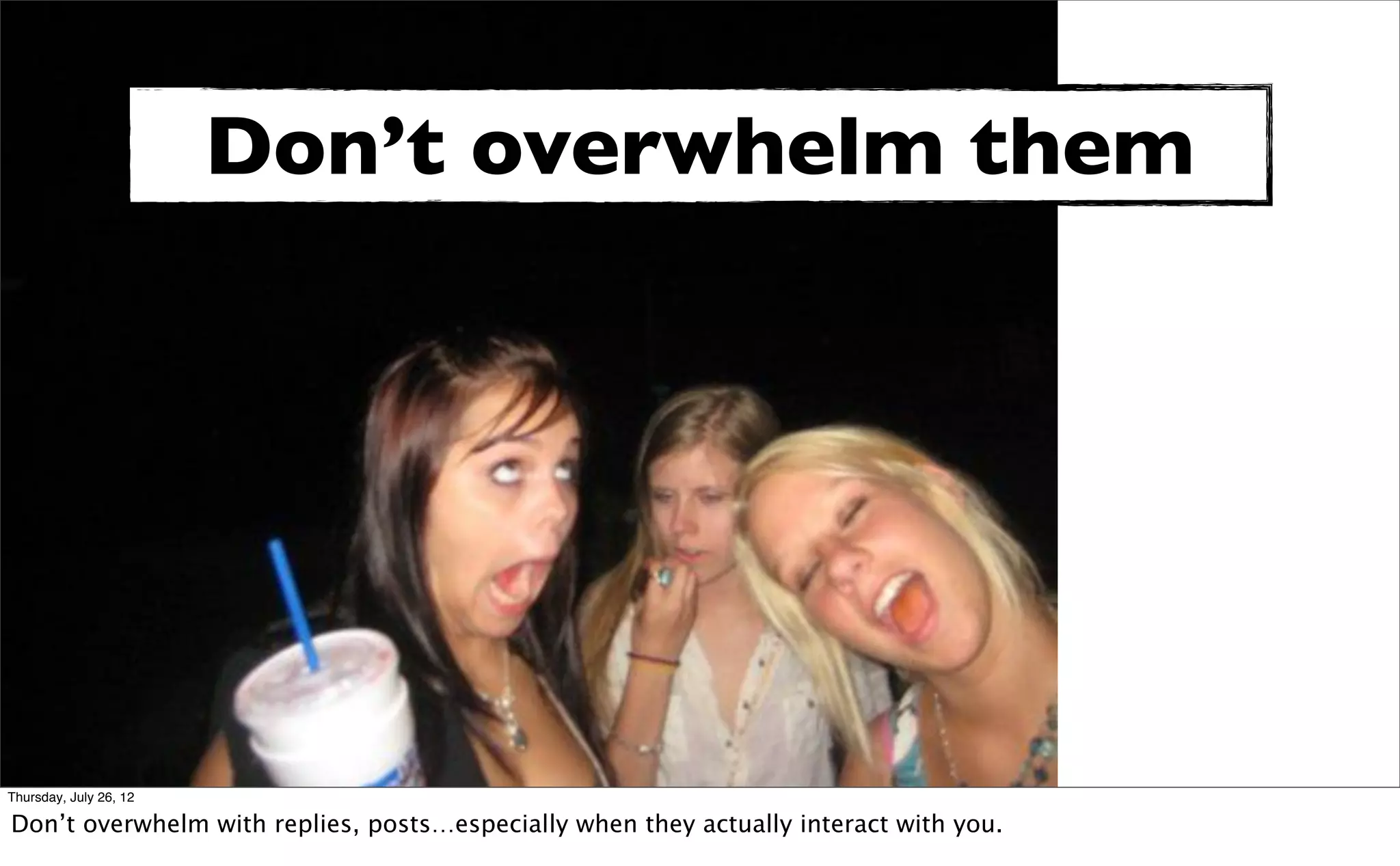 Don’t overwhelm them




Thursday, July 26, 12

Don’t overwhelm with replies, posts…especially when they actually interact with you.
 