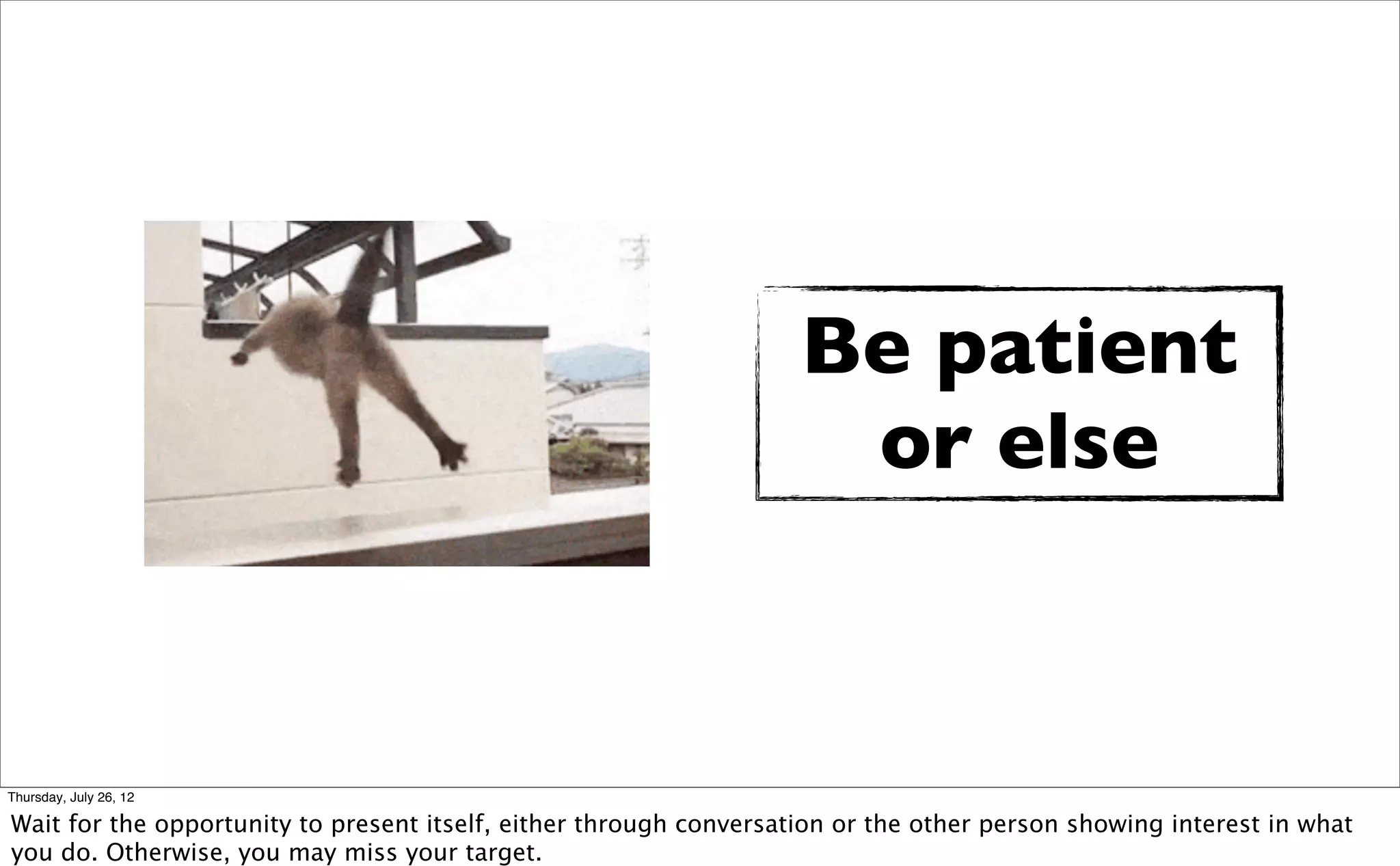 Be patient
                                                                     or else



Thursday, July 26, 12

Wait for the opportunity to present itself, either through conversation or the other person showing interest in what
you do. Otherwise, you may miss your target.
 