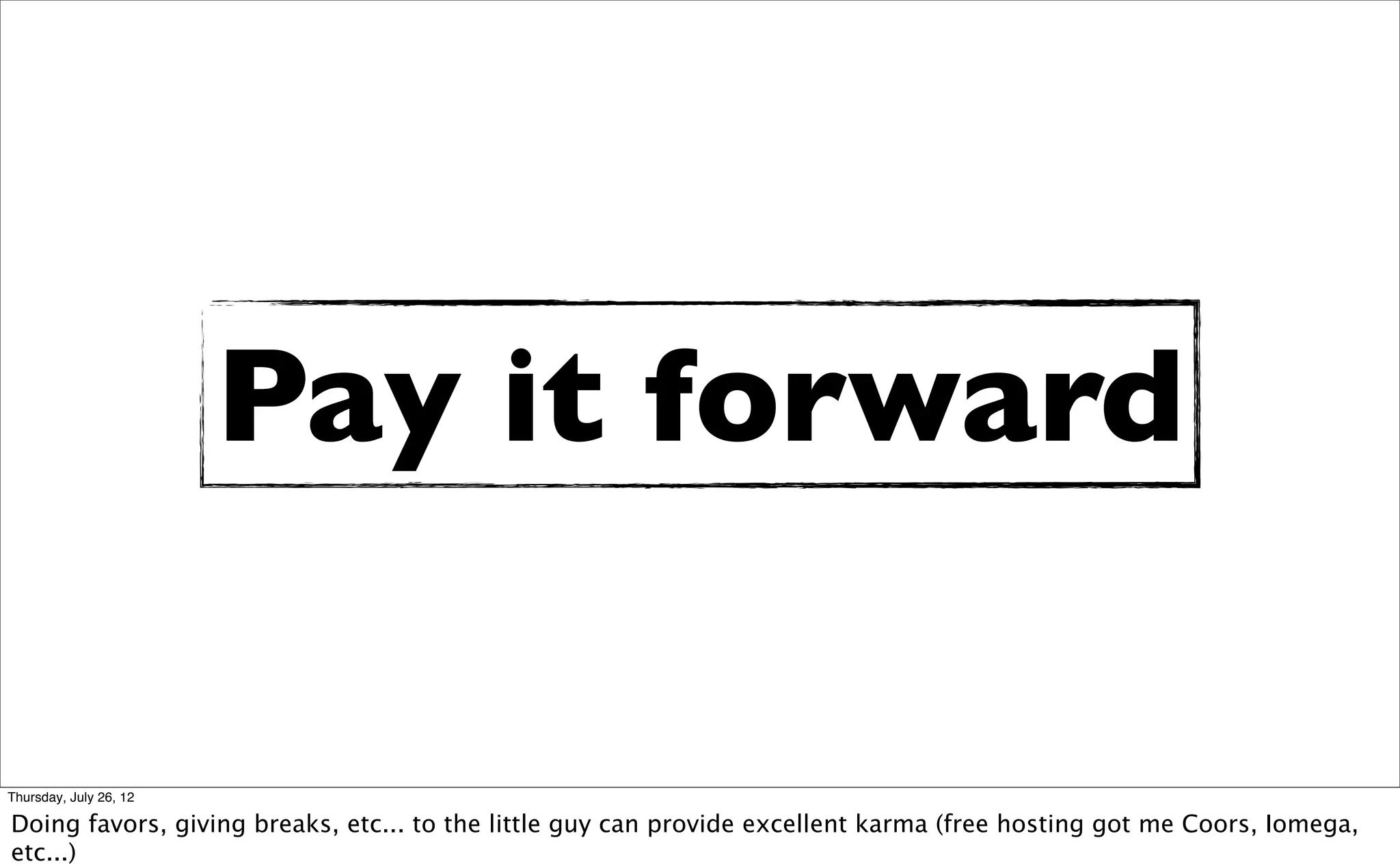 Pay it forward

Thursday, July 26, 12

Doing favors, giving breaks, etc... to the little guy can provide excellent karma (free hosting got me Coors, Iomega,
etc...)
 