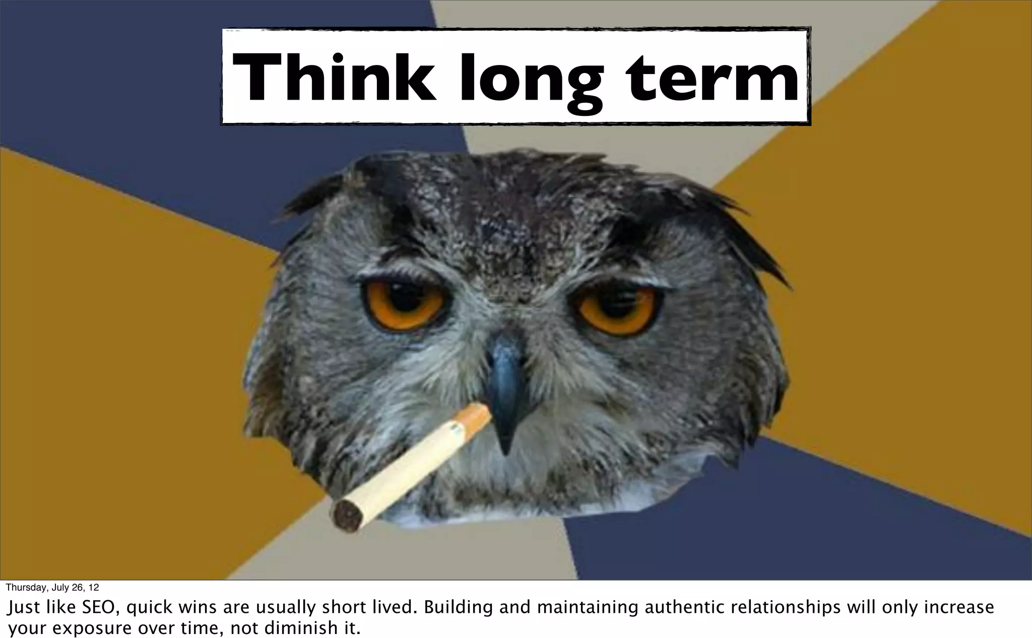 Think long term




Thursday, July 26, 12

Just like SEO, quick wins are usually short lived. Building and maintaining authentic relationships will only increase
your exposure over time, not diminish it.
 